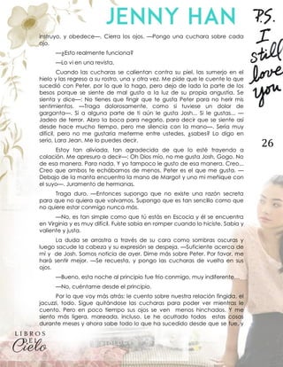 26
instruyo, y obedece—. Cierra los ojos. —Pongo una cuchara sobre cada
ojo.
—¿Esto realmente funciona?
—Lo vi en una revista.
Cuando las cucharas se calientan contra su piel, las sumerjo en el
hielo y las regreso a su rostro, una y otra vez. Me pide que le cuente lo que
sucedió con Peter, por lo que lo hago, pero dejo de lado la parte de los
besos porque se siente de mal gusto a la luz de su propia angustia. Se
sienta y dice—: No tienes que fingir que te gusta Peter para no herir mis
sentimientos. —Traga dolorosamente, como si tuviese un dolor de
garganta—. Si a alguna parte de ti aún le gusta Josh... Si le gustas... —
Jadeo de terror. Abro la boca para negarlo, para decir que se siente así
desde hace mucho tiempo, pero me silencia con la mano—. Sería muy
difícil, pero no me gustaría meterme entre ustedes, ¿sabes? Lo digo en
serio, Lara Jean. Me lo puedes decir.
Estoy tan aliviada, tan agradecida de que lo esté trayendo a
colación. Me apresuro a decir—: Oh Dios mío, no me gusta Josh, Gogo. No
de esa manera. Para nada. Y yo tampoco le gusto de esa manera. Creo...
Creo que ambos te echábamos de menos. Peter es el que me gusta. —
Debajo de la manta encuentro la mano de Margot y uno mi meñique con
el suyo—. Juramento de hermanas.
Traga duro. —Entonces supongo que no existe una razón secreta
para que no quiera que volvamos. Supongo que es tan sencillo como que
no quiere estar conmigo nunca más.
—No, es tan simple como que tú estás en Escocia y él se encuentra
en Virginia y es muy difícil. Fuiste sabia en romper cuando lo hiciste. Sabia y
valiente y justa.
La duda se arrastra a través de su cara como sombras oscuras y
luego sacude la cabeza y su expresión se despeja. —Suficiente acerca de
mí y de Josh. Somos noticia de ayer. Dime más sobre Peter. Por favor, me
hará sentir mejor. —Se recuesta, y pongo las cucharas de vuelta en sus
ojos.
—Bueno, esta noche al principio fue frío conmigo, muy indiferente…
—No, cuéntame desde el principio.
Por lo que voy más atrás: le cuento sobre nuestra relación fingida, el
jacuzzi, todo. Sigue quitándose las cucharas para poder ver mientras le
cuento. Pero en poco tiempo sus ojos se ven menos hinchados. Y me
siento más ligera, mareada, incluso. Le he ocultado todas estas cosas
durante meses y ahora sabe todo lo que ha sucedido desde que se fue, y
 