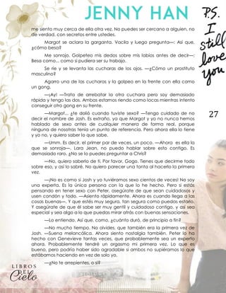 27
me siento muy cerca de ella otra vez. No puedes ser cercano a alguien, no
de verdad, con secretos entre ustedes.
Margot se aclara la garganta. Vacila y luego pregunta—: Así que,
¿cómo besa?
Me sonrojo. Golpeteo mis dedos sobre mis labios antes de decir—:
Besa como... como si pudiera ser su trabajo.
Se ríe y se levanta las cucharas de los ojos. —¿Cómo un prostituto
masculino?
Agarro una de las cucharas y la golpeo en la frente con ella como
un gong.
—¡Ay! —Trata de arrebatar la otra cuchara pero soy demasiado
rápida y tengo las dos. Ambas estamos riendo como locas mientras intento
conseguir otro gong en su frente.
—Margot... ¿te dolió cuando tuviste sexo? —Tengo cuidado de no
decir el nombre de Josh. Es extraño, ya que Margot y yo no nunca hemos
hablado de sexo antes de cualquier manera de forma real, porque
ninguna de nosotras tenía un punto de referencia. Pero ahora ella lo tiene
y yo no, y quiero saber lo que sabe.
—Umm. Es decir, el primer par de veces, un poco. —Ahora es ella la
que se sonroja—. Lara Jean, no puedo hablar sobre esto contigo. Es
demasiado raro. ¿No se lo puedes preguntar a Chris?
—No, quiero saberlo de ti. Por favor, Gogo. Tienes que decirme todo
sobre eso, y así lo sabré. No quiero parecer una tonta al hacerlo la primera
vez.
—¡No es como si Josh y yo tuviéramos sexo cientos de veces! No soy
una experta. Es la única persona con la que lo he hecho. Pero si estás
pensando en tener sexo con Peter, asegúrate de que sean cuidadosos y
usen condón y todo. —Asiento rápidamente. Ahora es cuando llega a las
cosas buenas—. Y que estés muy segura, tan segura como puedas estarlo.
Y asegúrate de que él sabe ser muy gentil y cuidadoso contigo, y así sea
especial y sea algo a lo que puedas mirar atrás con buenas sensaciones.
—Lo entiendo. Así que, como, ¿cuánto duró, de principio a fin?
—No mucho tiempo. No olvides, que también era la primera vez de
Josh. —Suena melancólica. Ahora siento nostalgia también. Peter lo ha
hecho con Genevieve tantas veces, que probablemente sea un experto
ahora. Probablemente tendré un orgasmo mi primera vez. Lo que es
bueno, pero podría haber sido agradable si ambos no supiéramos lo que
estábamos haciendo en vez de solo yo.
—¿No te arrepientes, o si?
 