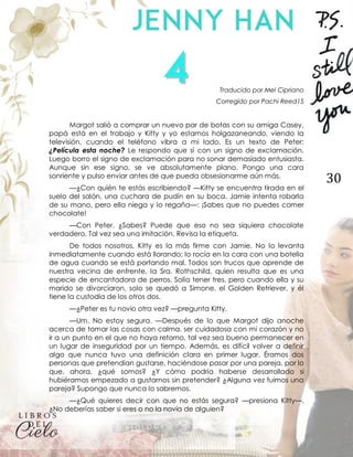 30
Traducido por Mel Cipriano
Corregido por Pachi Reed15
Margot salió a comprar un nuevo par de botas con su amiga Casey,
papá está en el trabajo y Kitty y yo estamos holgazaneando, viendo la
televisión, cuando el teléfono vibra a mi lado. Es un texto de Peter:
¿Película esta noche? Le respondo que sí con un signo de exclamación.
Luego borro el signo de exclamación para no sonar demasiado entusiasta.
Aunque sin ese signo, se ve absolutamente plano. Pongo una cara
sonriente y pulso enviar antes de que pueda obsesionarme aún más.
—¿Con quién te estás escribiendo? —Kitty se encuentra tirada en el
suelo del salón, una cuchara de pudín en su boca. Jamie intenta robarla
de su mano, pero ella niega y lo regaña—: ¡Sabes que no puedes comer
chocolate!
—Con Peter. ¿Sabes? Puede que eso no sea siquiera chocolate
verdadero. Tal vez sea una imitación. Revisa la etiqueta.
De todos nosotros, Kitty es la más firme con Jamie. No lo levanta
inmediatamente cuando está llorando; lo rocía en la cara con una botella
de agua cuando se está portando mal. Todos son trucos que aprende de
nuestra vecina de enfrente, la Sra. Rothschild, quien resulta que es una
especie de encantadora de perros. Solía tener tres, pero cuando ella y su
marido se divorciaron, solo se quedó a Simone, el Golden Retriever, y él
tiene la custodia de los otros dos.
—¿Peter es tu novio otra vez? —pregunta Kitty.
—Um. No estoy segura. —Después de lo que Margot dijo anoche
acerca de tomar las cosas con calma, ser cuidadosa con mi corazón y no
ir a un punto en el que no haya retorno, tal vez sea bueno permanecer en
un lugar de inseguridad por un tiempo. Además, es difícil volver a definir
algo que nunca tuvo una definición clara en primer lugar. Éramos dos
personas que pretendían gustarse, haciéndose pasar por una pareja, por lo
que, ahora, ¿qué somos? ¿Y cómo podría haberse desarrollado si
hubiéramos empezado a gustarnos sin pretender? ¿Alguna vez fuimos una
pareja? Supongo que nunca lo sabremos.
—¿Qué quieres decir con que no estás segura? —presiona Kitty—.
¿No deberías saber si eres o no la novia de alguien?
 