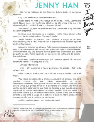 31
—No hemos hablado de eso todavía. Quiero decir, no de forma
explícita.
Kitty cambia el canal. —Deberían hacerlo.
Ruedo sobre mi lado y me apoyo en mi codo. —Pero, ¿cambiaría
algo? Quiero decir, nos gustamos. ¿Cuál es la diferencia entre eso y la
etiqueta? ¿Qué cambiaría? —No contesta—. ¿Hola?
—Lo siento, ¿puedes repetirlo en el corte comercial? Estoy tratando
de ver mi programa.
Le lanzo una almohada a la cabeza. —Sería mejor discutir estas
cosas con Jamie. —Aplaudo—. ¡Ven aquí, Jamie!
Jamie levanta su cabeza para mirarme y luego se acuesta
nuevamente junto a Kitty, todavía con la esperanza de obtener algo de
pudín, estoy segura.
La noche anterior, en el auto, Peter no parecía preocupado por el
estado de nuestra relación. Se veía feliz y despreocupado, como siempre.
Definitivamente soy una persona que se preocupa demasiado por cada
pequeño detalle. Podría aprender un poco más de la filosofía de dejarse-
llevar de Peter.
—¿Quieres ayudarme a escoger qué ponerme para ir al cine con
Peter esta noche? —le pregunto a Kitty.
—¿Puedo ir también?
—¡No! —Kitty comienza a hacer pucheros y lo arreglo—: Tal vez la
próxima vez.
—De acuerdo. Muéstrame dos opciones y voy a decirte cuál es el
mejor.
Voy hacia mi habitación y empiezo a revolver el armario. Esta será
nuestra primera cita real, quiero sorprenderlo un poco.
Desafortunadamente, Peter ya me ha visto en mis mejores atuendos, así
que lo único que puedo hacer es ir al armario de Margot. Ella tiene un
vestido de lana color crema que trajo de Escocia, y que puedo ponerme
con medias y mis pequeñas botas marrones. También tiene ese suéter Fair
Isle4 color violeta que he estado admirando; puedo usarlo con mi falda
amarilla y una cinta a juego en el cabello, el cual me rizaré, porque Peter
una vez me dijo que le gustaba de esa forma.
—¡Kitty! —grito—. ¡Ven a ver mis dos opciones!
4 Es una técnica de tejer tradicional utilizada para crear patrones con múltiples colores.
Lleva el nombre de Fair Isle, una pequeña isla en el norte de Escocia.
 