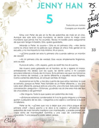 33
Traducido por Jadasa
Corregido por AmpaЯo
Estoy con Peter de pie en la fila de palomitas de maíz en el cine.
Aunque sea solo esta cosa mundana, se siente como la mejor cosa
mundana que jamás me ha ocurrido. Reviso mi bolsillo para asegurarme
de que aún tengo mi boleto. Esto, quiero guardarlo.
Mirando a Peter, le susurro—: Esta es mi primera cita. —Me siento
como la chica nerd en la película que atrapa al chico más genial en la
escuela, y no me importa lo más mínimo. Ni un poco.
—¿Cómo puede ser esta tu primera cita cuando salimos un montón
de veces?
—Es mi primera cita de verdad. Esas veces simplemente fingíamos,
esto es real.
Frunce el ceño. —Oh, espera, ¿esto es real? No me di cuenta.
Me muevo para golpearlo en el hombro, se ríe y agarra mi mano,
entrelazando mis dedos con los suyos. Se siente como si mi corazón
estuviera latiendo a través de mi mano. Es la primera vez que nos tomamos
de las manos de verdad, y se siente diferente a aquellas veces fingidas.
Como corrientes eléctricas, en el buen sentido. El mejor.
Avanzamos en la fila, y me doy cuenta de que estoy nerviosa, lo cual
es extraño, porque es Peter. Pero también es un Peter diferente, y soy una
Lara Jean diferente, porque esto es una cita, una cita real. Solo para hacer
conversación, pregunto—: Entonces, ¿cuándo vas al cine eres más del tipo
de chocolates o de gomitas?
—De ninguno. Todo lo que quiero son palomitas de maíz.
—¡Entonces estamos condenados! A ti no te gusta ninguno y a mí me
gustan cualquiera de los dos. —Llegamos a la cajera y comienzo a buscar
mi billetera.
Peter se ríe. —¿Crees que voy a dejar que una chica pague en su
primera cita? —Saca pecho y le dice a la cajera—: ¿Podemos tener
palomitas de maíz tamaño mediano con mantequilla, y puedes poner una
capa extra de mantequilla? Gomitas y una caja de caramelos de
chocolate. Y una pequeña soda, sabor cereza.
 
