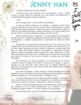 34
—¿Cómo sabías que es lo que quería?
—Presto mucha más atención de lo que piensas, Covey. —Peter
coloca su brazo sobre mis hombros con una sonrisa de satisfacción, y
accidentalmente golpea mi pecho derecho.
—¡Ay!
Se ríe avergonzado. —Ups. Lo siento. ¿Estás bien?
Le doy un fuerte codazo en su costado, y todavía se está riendo
mientras entramos al cine, que es cuando vemos a Genevieve y a Emily
saliendo del baño de mujeres. La última vez que vi a Genevieve, le decía a
todos en el autobús del viaje a esquiar que Peter y yo tuvimos sexo en el
jacuzzi. Siento una fuerte oleada de pánico, de pelear o huir.
Peter se detiene por un segundo, y no estoy segura de qué pasará.
¿Tenemos que ir y saludarlas? ¿Seguimos caminando? Su brazo se tensa a
mi alrededor, y también puedo sentir la vacilación de Peter. Se siente
indeciso.
Genevieve lo resuelve para todos. Entra en el cine como si no nos
hubiera visto. La misma sala de cine a la que vamos. No miro a Peter, y él
no dice nada. Supongo que ¿solo vamos a fingir que no está aquí? Me
lleva a través del mismo conjunto de puertas y selecciona nuestros
asientos, extremo izquierdo hacia la parte de atrás. Genevieve y Emily
están sentadas en el medio. Veo su cabeza rubia, el dorso de su chaqueta
gris. Aparto la mirada. Si Gen se da la vuelta, no quiero que me atrape
mirándola.
Nos sentamos, me quito el abrigo y me acomodo en mi asiento
cuando zumba el teléfono de Peter. Lo saca de su bolsillo y luego lo
guarda, sé que era Gen, pero siento que no puedo preguntar. Su
presencia ha arruinado la noche. Dos marcas de mordiscos de vampiros
directamente en ello.
Las luces se apagan, y Peter coloca su brazo alrededor de mí. Me
pregunto si va a mantenerlo ahí toda la película. Me siento rígida, e intento
igualar mi respiración. Me susurra al oído—: Relájate, Covey.
Lo estoy intentando, pero es algo imposible relajarse a voluntad en
estas circunstancias. Peter me da un apretón en el hombro, se inclina y
acaricia mi cuello con la nariz. —Hueles bien —dice en voz baja.
Me río, un poco demasiado fuerte, y el hombre que se sienta delante
de nosotros se da la vuelta rápidamente en su asiento y me mira.
Humillada, le digo a Peter—: Lo siento, tengo muchas cosquillas.
—No te preocupes —dice, manteniendo su brazo alrededor de mí.
 