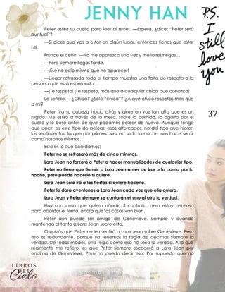 37
Peter estira su cuello para leer al revés. —Espera, ¿dice: “Peter será
puntual”?
—Si dices que vas a estar en algún lugar, entonces tienes que estar
allí.
Frunce el ceño. —No me aparezco una vez y me lo restriegas…
—Pero siempre llegas tarde.
—¡Eso no es lo mismo que no aparecer!
—Llegar retrasado todo el tiempo muestra una falta de respeto a la
persona que está esperando.
—¡Te respeto! ¡Te respeto, más que a cualquier chica que conozco!
Lo señalo. —¿Chica? ¿Solo “chica”? ¿A qué chico respetas más que
a mí?
Peter tira su cabeza hacia atrás y gime en voz tan alta que es un
rugido. Me estiro a través de la mesa, sobre la comida, lo agarro por el
cuello y lo beso antes de que podamos pelear de nuevo. Aunque tengo
que decir, es este tipo de peleas, esos altercados, no del tipo que hieren
los sentimientos, lo que por primera vez en toda la noche, nos hace sentir
como nosotros mismos.
Esto es lo que acordamos:
Peter no se retrasará más de cinco minutos.
Lara Jean no forzará a Peter a hacer manualidades de cualquier tipo.
Peter no tiene que llamar a Lara Jean antes de irse a la cama por la
noche, pero puede hacerlo si quiere.
Lara Jean solo irá a las fiestas si quiere hacerlo.
Peter le dará aventones a Lara Jean cada vez que ella quiera.
Lara Jean y Peter siempre se contarán el uno al otro la verdad.
Hay una cosa que quiero añadir al contrato, pero estoy nerviosa
para abordar el tema, ahora que las cosas van bien.
Peter aún puede ser amigo de Genevieve, siempre y cuando
mantenga al tanto a Lara Jean sobre esto.
O quizás que Peter no le mentirá a Lara Jean sobre Genevieve. Pero
eso es redundante, porque ya tenemos la regla de decirnos siempre la
verdad. De todos modos, una regla como esa no sería la verdad. A lo que
realmente me refiero, es que Peter siempre escogerá a Lara Jean por
encima de Genevieve. Pero no puedo decir eso. Por supuesto que no
 