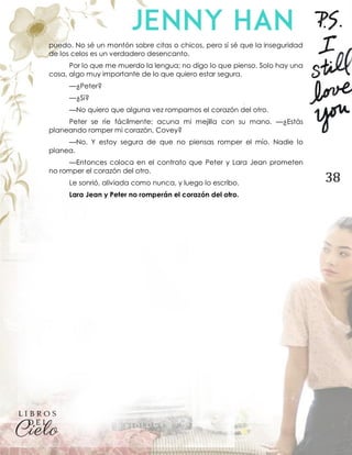 38
puedo. No sé un montón sobre citas o chicos, pero sí sé que la inseguridad
de los celos es un verdadero desencanto.
Por lo que me muerdo la lengua; no digo lo que pienso. Solo hay una
cosa, algo muy importante de lo que quiero estar segura.
—¿Peter?
—¿Sí?
—No quiero que alguna vez rompamos el corazón del otro.
Peter se ríe fácilmente; acuna mi mejilla con su mano. —¿Estás
planeando romper mi corazón, Covey?
—No. Y estoy segura de que no piensas romper el mío. Nadie lo
planea.
—Entonces coloca en el contrato que Peter y Lara Jean prometen
no romper el corazón del otro.
Le sonrió, aliviada como nunca, y luego lo escribo.
Lara Jean y Peter no romperán el corazón del otro.
 