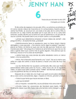 39
Traducido por Michelle♡ & Miry GPE
Corregido por Amélie.
El día antes de regresar a la escuela, Kitty y yo estamos acostadas en
mi cama viendo videos de mascotas en mi computadora. Nuestro perrito,
Jamie Fox-Pickle, se acurrucó en una bola a los pies de la cama. Kitty lo
envolvió en su vieja manta de bebé por lo que sólo se ve su cara. Está
soñando, puedo decirlo por la forma en que se estremece y se sacude de
vez en cuando. No puedo decir si es un buen sueño o una pesadilla.
—¿Crees que deberíamos empezar a hacer videos de Jamie? —Me
pregunta Kitty—. Es bastante lindo, ¿verdad?
—Definitivamente tiene la apariencia, pero no tiene ningún talento
distingible o cosa peculiar. —Tan pronto como digo la palabra “peculiar",
pienso en Peter y la forma en que una vez me dijo que era “linda en una
manera peculiar.” Me pregunto si todavía es así la forma en que me ve. He
oído a gente decir que cuanto más te gusta alguien, más piensas que es
hermoso, incluso si no lo crees así al principio.
—Jamie hace esa cosa donde da saltos alrededor como un ciervo
bebé —me recuerda Kitty.
—Hmm. No lo llamaría exactamente una “cosa”. No es lo mismo que
saltar en cajas de cartón o tocar el piano o hacer una cara de muy mal
humor.
—La Sra. Rothschild me ayudará a entrenarlo. Ella cree que tiene la
personalidad adecuada para los trucos. —Kitty hace clic en el siguiente
video, un perro que aúlla cuando suena “Thriller” de Michael Jackson. Kitty
y yo nos partimos de risa y lo vemos de nuevo.
Después de un video de una mujer cuyo gato se envuelve alrededor
de su cara como una bufanda, digo—: Espera un minuto, ¿hiciste tu tarea?
—Todo lo que tenía que hacer era leer un libro.
—¿Así que lo leíste?
—En su mayoría —evade Kitty, acurrucándose más cerca de mí.
—¡Tuviste todas las vacaciones de Navidad para leerlo, Kitty! —
Realmente deseo que Kitty fuera más una lectora como Margot y yo. Ella
 