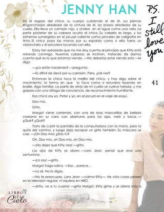 41
en el regazo del chico, su cuerpo cubriendo el de él, sus piernas
enganchadas alrededor de la cintura de él, los brazos alrededor de su
cuello. Ella lleva un camisón rojo, y ondea en el agua como una vela. La
parte posterior de su cabeza oculta al chico. Su cabello es largo, y los
extremos sumergidos en el jacuzzi caliente como pinceles de caligrafía en
tinta. El chico pasa las manos por su espalda como si ella fuera un
violonchelo y él estuviera tocando con ella.
Estoy tan extasiada que no me doy cuenta al principio que Kitty está
mirando conmigo. Nuestras cabezas se inclinan, tratando de darnos
cuenta qué es lo que estamos viendo. —No deberías estar viendo esto —le
digo.
—¿Lo están haciendo? —pregunta.
—Es difícil de decir por su camisón. Pero, ¿tal vez?
Entonces la chica toca la mejilla del chico, y hay algo sobre el
movimiento, la forma en que lo toca como si estuviera leyendo en
braille. Algo familiar. La parte de atrás de mi cuello se vuelve helada, y me
golpea con una ráfaga de conciencia, de reconocimiento humillante.
Esa chica soy yo. Peter y yo, en el jacuzzi en el viaje de esquí.
Dios mío.
Grito.
Margot viene corriendo, con una de esas mascarillas de belleza
coreana en su cara con aberturas para los ojos, nariz y boca. —
¿Qué? ¿Qué?
Trato de cubrir la pantalla de la computadora con la mano, pero la
quita del camino, y luego deja escapar un grito también. Su máscara se
cae. —¡Oh Dios mío! ¿Eres tú?
Oh, Dios mío, oh Dios mío, oh Dios mío.
—¡No dejes que Kitty vea! —grito.
Los ojos de Kitty se abren. —Lara Jean, pensé que eras una
santurrona.
—¡Lo soy! —grito.
Margot traga saliva. —Eso... parece…
—Lo sé. No lo digas.
—No te preocupes, Lara Jean —calma Kitty—. He visto cosas peores
en la televisión regular, ni siquiera en HBO.
—¡Kitty, ve a tu cuarto! —grita Margot. Kitty gime y se aferra más a
mí.
 