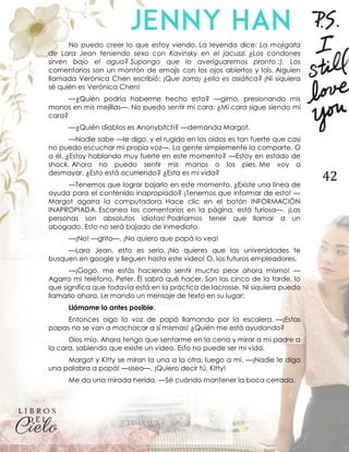 42
No puedo creer lo que estoy viendo. La leyenda dice: La mojigata
de Lara Jean teniendo sexo con Kavinsky en el jacuzzi. ¿Los condones
sirven bajo el agua? Supongo que lo averiguaremos pronto ;). Los
comentarios son un montón de emojis con los ojos abiertos y lols. Alguien
llamada Verónica Chen escribió: ¡Que zorra¡ ¿ella es asiática? ¡Ni siquiera
sé quién es Verónica Chen!
—¿Quién podría haberme hecho esto? —gimo, presionando mis
manos en mis mejillas—. No puedo sentir mi cara. ¿Mi cara sigue siendo mi
cara?
—¿Quién diablos es Anonybitch? —demanda Margot.
—Nadie sabe —le digo, y el rugido en los oídos es tan fuerte que casi
no puedo escuchar mi propia voz—. La gente simplemente la comparte. O
a él. ¿Estoy hablando muy fuerte en este momento? —Estoy en estado de
shock. Ahora no puedo sentir mis manos o los pies. Me voy a
desmayar. ¿Esto está ocurriendo? ¿Esta es mi vida?
—Tenemos que lograr bajarlo en este momento. ¿Existe una línea de
ayuda para el contenido inapropiado? ¡Tenemos que informar de esto! —
Margot agarra la computadora. Hace clic en el botón INFORMACIÓN
INAPROPIADA. Escanea los comentarios en la página, está furiosa—. ¡Las
personas son absolutos idiotas! Podríamos tener que llamar a un
abogado. Esto no será bajado de inmediato.
—¡No! —grito—. ¡No quiero que papá lo vea!
—Lara Jean, esto es serio. ¡No quieres que las universidades te
busquen en google y lleguen hasta este video! O, los futuros empleadores.
—¡Gogo, me estás haciendo sentir mucho peor ahora mismo! —
Agarro mi teléfono. Peter. Él sabrá qué hacer. Son las cinco de la tarde, lo
que significa que todavía está en la práctica de lacrosse. Ni siquiera puedo
llamarlo ahora. Le mando un mensaje de texto en su lugar:
Llámame lo antes posible.
Entonces oigo la voz de papá llamando por la escalera. —¡Estas
papas no se van a machacar a sí mismas! ¿Quién me está ayudando?
Dios mío. Ahora tengo que sentarme en la cena y mirar a mi padre a
la cara, sabiendo que existe un video. Esto no puede ser mi vida.
Margot y Kitty se miran la una a la otra, luego a mí. —¡Nadie le diga
una palabra a papá! —siseo—. ¡Quiero decir tú, Kitty!
Me da una mirada herida. —Sé cuándo mantener la boca cerrada.
 