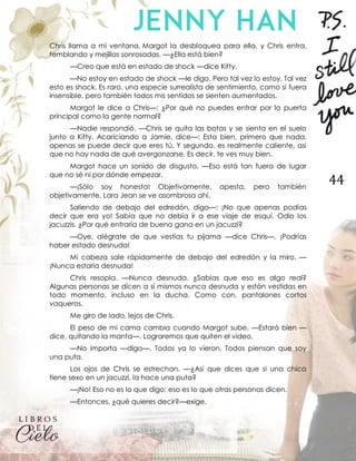 44
Chris llama a mi ventana. Margot la desbloquea para ella, y Chris entra,
temblando y mejillas sonrosadas. —¿Ella está bien?
—Creo que está en estado de shock —dice Kitty.
—No estoy en estado de shock —le digo. Pero tal vez lo estoy. Tal vez
esto es shock. Es raro, una especie surrealista de sentimiento, como si fuera
insensible, pero también todos mis sentidos se sienten aumentados.
Margot le dice a Chris—: ¿Por qué no puedes entrar por la puerta
principal como la gente normal?
—Nadie respondió. —Chris se quita las botas y se sienta en el suelo
junto a Kitty. Acariciando a Jamie, dice—: Esta bien, primero que nada,
apenas se puede decir que eres tú. Y segundo, es realmente caliente, así
que no hay nada de qué avergonzarse. Es decir, te ves muy bien.
Margot hace un sonido de disgusto. —Eso está tan fuera de lugar
que no sé ni por dónde empezar.
—¡Sólo soy honesta! Objetivamente, apesta, pero también
objetivamente, Lara Jean se ve asombrosa ahí.
Saliendo de debajo del edredón, digo—: ¡No que apenas podías
decir que era yo! Sabía que no debía ir a ese viaje de esquí. Odio los
jacuzzis. ¿Por qué entraría de buena gana en un jacuzzi?
—Oye, alégrate de que vestías tu pijama —dice Chris—. ¡Podrías
haber estado desnuda!
Mi cabeza sale rápidamente de debajo del edredón y la miro. —
¡Nunca estaría desnuda!
Chris resopla. —Nunca desnuda. ¿Sabías que eso es algo real?
Algunas personas se dicen a sí mismos nunca desnuda y están vestidas en
todo momento, incluso en la ducha. Como con, pantalones cortos
vaqueros.
Me giro de lado, lejos de Chris.
El peso de mi cama cambia cuando Margot sube. —Estará bien —
dice, quitando la manta—. Lograremos que quiten el video.
—No importa —digo—. Todos ya lo vieron. Todos piensan que soy
una puta.
Los ojos de Chris se estrechan. —¿Así que dices que si una chica
tiene sexo en un jacuzzi, la hace una puta?
—¡No! Eso no es lo que digo; eso es lo que otras personas dicen.
—Entonces, ¿qué quieres decir?—exige.
 