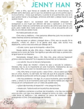 45
Miro a Kitty, que trenza el cabello de Chris en micro-trenzas. Ha
estado extra silenciosa, por lo que nos olvidamos que se encuentra aquí y
no la echamos. —Creo que siempre y cuando te encuentres lista, eso es lo
que quieres hacer y te proteges, entonces está bien y debes hacer lo que
quieres hacer.
Margot dice—: La sociedad está demasiado atrapada en
avergonzar a una mujer por disfrutar del sexo y aplaudir a un hombre.
Quiero decir, todos los comentarios son acerca de cómo Lara Jean es una
puta, pero nadie dice nada acerca de Peter, y él se encuentra ahí con
ella. Es una ridícula doble moral.
No había pensado en eso.
Chris mira su teléfono. —Tres personas diferentes justo me enviaron el
video mientras estamos sentadas aquí.
Dejo escapar un sollozo y Margot dice—: Chris, eso no ayuda. En lo
absoluto. —Para mí, dice—: Si la gente dice algo, sólo actúa muy
displicente, como si eso estuviera por debajo de ti.
—O solo, como, que no te importa —dice Chris.
Desde detrás de ella, Kitty dice—: Nadie le dirá nada a Lara Jean
porque es la novia de Peter. Eso significa que ella está bajo su protección,
al igual que en Los Soprano.
Horrorizada, Margot dice—: Oh, Dios mío, ¿has visto Los Soprano?
¿Cómo viste Los Soprano? Ya ni siquiera la transmiten en la televisión.
—Lo solicité. Voy en la tercera temporada.
—¡Kitty! ¡Deja de mirarlo! —Cierra los ojos y sacude la cabeza—.
Olvídalo. Eso no es lo importante en este momento. Hablaremos de eso
más tarde. Kitty, Lara Jean no necesita que un chico la proteja.
—No, Kitty tiene un buen punto —dice Chris—. No es sobre que Peter
sea un chico. Bueno, no del todo. Se trata de que él es popular y ella no.
Ahí es donde la protección entra en juego. Sin ánimo de ofender, LJ.
—No hay problema —le digo. Es un poco insultante, pero también es
cierto, y ahora no es el momento para que me sienta herida por algo tan
minúsculo en comparación con un video de posible sexo.
—¿Qué dijo Kavinsky al respecto? —me pregunta Chris.
—Nada aún. Todavía está en la práctica de lacrosse.
Mi teléfono comienza a zumbar de inmediato, y las tres nos miramos
una a la otra, con ojos muy abiertos. Margot lo toma y lo mira. —¡Es Peter!
—Me lanza el teléfono—. Les daremos un poco de intimidad —dice,
empujando a Chris. Chris se encoge de hombros.
 