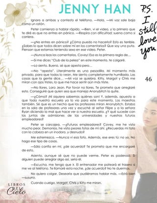 46
Ignoro a ambas y contesto el teléfono. —Hola. —Mi voz sale baja
como un ratón.
Peter comienza a hablar rápido. —Bien, vi el video, y lo primero que
te diré es que no entres en pánico. —Respira con dificultad; suena como si
corriera.
—¿No entres en pánico? ¿Cómo puedo no hacerlo? Esto es terrible.
¿Sabes lo que todos dicen sobre mí en los comentarios? Que soy una puta.
Piensan que estamos teniendo sexo en ese video, Peter.
—¡Nunca leas los comentarios, Covey! Esa es la primera regla de…
—Si me dices “Club de la pelea” en este momento, te colgaré.
—Lo siento. Bueno, sé que apesta pero…
—No “apesta”. Literalmente es una pesadilla. Mi momento más
privado, para que todos lo vean. Me siento completamente humillada. Las
cosas que la gente dice… —Mi voz se quiebra. Kitty, Margot y Chris me
miran con ojos tristes, lo que me hace sentir aún más triste.
—No llores, Lara Jean. Por favor no llores. Te prometo que arreglaré
esto. Conseguiré que quien sea que maneja Anonybitch lo quite.
—¿Cómo? ¡Ni siquiera sabemos quiénes son! Y, además, apuesto a
que toda nuestra escuela ya lo vio para este momento. Los maestros
también. Sé que es un hecho que los profesores miran Anonybitch. Estaba
en la sala de profesores una vez y escuché al señor Filipe y a la señora
Ryan diciendo lo mal que hace ver a nuestra escuela. ¿Y qué sucede con
las juntas de admisiones de las universidades y nuestros futuros
empleadores?
Peter se carcajea. —¿Futuros empleadores? Covey, me he visto
mucho peor. Demonios, he visto peores fotos de mí ahí. ¿Recuerdas mi foto
con la cabeza en un inodoro, y desnudo?
Me estremezco. —Nunca vi esa foto. Además, ese eres tú; no yo. No
hago ese tipo de cosas.
—Sólo confía en mí, ¿de acuerdo? Te prometo que me encargaré
de esto.
Asiento, aunque sé que no puede verme. Peter es poderoso. Si
alguien puede arreglar algo así, sería él.
—Escucha, me tengo que ir. El entrenador me pateará el trasero si
me ve al teléfono. Te llamaré esta noche, ¿de acuerdo? No te duermas.
No quiero colgar. Desearía que pudiéramos hablar más. —Está bien
—susurro.
Cuando cuelgo, Margot, Chris y Kitty me miran.
 