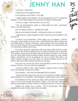47
—¿Y bien? —dice Chris.
—Dice que se encargará de eso.
Con suficiencia, Kitty dice—: Te lo dije.
—¿Qué significa eso siquiera, “él se encargará de eso”? —pregunta
Margot—. No ha demostrado exactamente ser alguien responsable.
—No es su culpa —decimos Kitty y yo a la vez.
—Oh, sé exactamente quién es responsable de esto —proclama
Chris—. Mi malvada prima.
Esto me deja sin aliento. —¿Qué? ¿Por qué?
Me da una mirada incrédula. —¡Porque tomaste a su hombre!
—Genevieve es quién engañó a Peter. Es por eso que rompieron. ¡No
fue por mí!
—¡Como si eso importara! —Chris niega con la cabeza—. Vamos,
Lara Jean. ¿Recuerdas lo que le hizo a Jamila Singh? Les dijo a todos que
su familia tenía un esclavo indonesio, ¿sólo porque ella tuvo las bolas de
salir con Peter después de que rompieron? Sólo digo, no la descartaría de
un movimiento rastrero como este.
En el viaje de esquí, Genevieve dijo que sabía sobre el beso, lo que
quiere decir que Peter le habló de eso en algún momento de su relación,
sin embargo, ¡dudo que él le dijera que fue él quien me besó y no al revés!
Aun así, me es difícil creer que ella pudiera hacerme algo tan cruel. Jamila
Singh y Genevieve nunca se gustaron la una a la otra. Pero Gen y yo
fuimos mejores amigas una vez. Claro, no hemos hablado mucho en los
últimos años, pero Gen siempre fue leal a sus amigos.
Tuvo que ser uno de los chicos que pasaban el rato en la sala de
recreo, o tal vez... No lo sé. ¡Tal vez cualquiera!
—Nunca confié en ella —dice Margot. Luego le dice a Chris—: Sin
ánimo de ofender. Sé que es tu prima.
Chris resopla. —¿Por qué me ofendería? No la soporto.
—Estoy bastante segura de que es la que raspó el costado del auto
de la abuela con su bicicleta —dice Margot—. ¿Recuerdas, Lara Jean?
En realidad fue Chris, pero no lo digo. Chris comienza a morderse las
uñas y me da una mirada de pánico y digo—: No creo que Genevieve
fuera la que publicó el video. Pudo ser cualquiera que nos vio esa noche.
Margot me rodea con su brazo. —No te preocupes, Lara Jean.
Lograremos quitar el video. Eres menor de edad.
 