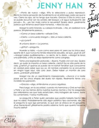 48
—Ponlo de nuevo —digo. Kitty lo selecciona y pulsa reproducir.
Siento la misma sensación de hundimiento en el estómago cada vez que lo
veo. Cierro los ojos, así no tengo que hacerlo. Gracias a Dios lo único que
se puede escuchar son los sonidos del bosque y el agua burbujeante del
jacuzzi—. Es... ¿es tan malo como lo recuerdo? Quiero decir, ¿realmente
parece que tenemos sexo? Sean honestas. —Abro los ojos.
Margot lo está mirando, su cabeza inclinada. —No, en realidad no lo
parece. Simplemente parece...
—Como un beso caliente —añade Chris.
—Cierto —concuerda Margot—. Sólo un beso caliente.
—¿Lo juran?
Al unísono dicen—: Lo juramos.
—¿Kitty? —pregunto.
Muerde su labio. —Luce como sexo para mí, pero soy la única aquí,
aparte de ti, que nunca ha tenido relaciones sexuales, así que, ¿qué sé yo?
—Margot jadea audiblemente—. Lo siento, leí tu diario. —Margot le lanza
una palmada, y Kitty se aleja rápidamente como cangrejo.
Tomo una respiración profunda. —Bueno. Puedo vivir con eso. Quiero
decir, ¿a quién le importa un beso caliente, cierto? Eso es sólo parte de la
vida, ¿cierto? ¿Y apenas se puede ver mi rostro? Tendrían que conocerme
en verdad para saber que soy yo. Mi nombre completo no se encuentra
en ningún lugar aquí, solo Lara Jean. Debe haber un montón de Lara
Jeans, ¿verdad? ¿Verdad?
Margot me da un asentimiento impresionado. —Nunca vi a nadie
pasar por las cinco etapas del duelo tan rápido. Realmente tienes una
increíble recuperación.
—Gracias —digo, sintiéndome un poco orgullosa.
Pero luego, en la oscuridad, cuando mis hermanas y Chris se han ido,
y Peter y yo nos hemos dicho nuestras buenas noches y me ha asegurado
por millonésima vez que todo estará bien, miro Instagram de nuevo, todos
los comentarios. Y estoy mortificada.
Le pregunté a Peter quién pensaba que podría haberlo hecho; dijo
que no sabía. Probablemente sólo algún patético tipo cachondo, dijo. No
le pregunto lo que sigo pensando, lo que aún se atasca en mi garganta.
¿Fue Genevieve? ¿Realmente podría odiarme tanto que querría hacerme
mucho daño?
 