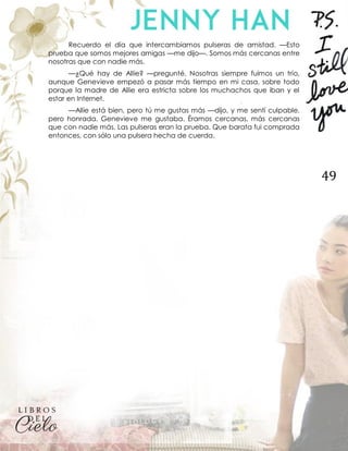 49
Recuerdo el día que intercambiamos pulseras de amistad. —Esto
prueba que somos mejores amigas —me dijo—. Somos más cercanas entre
nosotras que con nadie más.
—¿Qué hay de Allie? —pregunté. Nosotras siempre fuimos un trío,
aunque Genevieve empezó a pasar más tiempo en mi casa, sobre todo
porque la madre de Allie era estricta sobre los muchachos que iban y el
estar en Internet.
—Allie está bien, pero tú me gustas más —dijo, y me sentí culpable,
pero honrada. Genevieve me gustaba. Éramos cercanas, más cercanas
que con nadie más. Las pulseras eran la prueba. Que barata fui comprada
entonces, con sólo una pulsera hecha de cuerda.
 