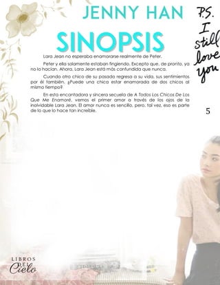 5
Lara Jean no esperaba enamorarse realmente de Peter.
Peter y ella solamente estaban fingiendo. Excepto que, de pronto, ya
no lo hacían. Ahora, Lara Jean está más confundida que nunca.
Cuando otro chico de su pasado regresa a su vida, sus sentimientos
por él también. ¿Puede una chica estar enamorada de dos chicos al
mismo tiempo?
En esta encantadora y sincera secuela de A Todos Los Chicos De Los
Que Me Enamoré, vemos el primer amor a través de los ojos de la
inolvidable Lara Jean. El amor nunca es sencillo, pero, tal vez, eso es parte
de lo que lo hace tan increíble.
 