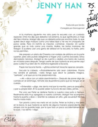 50
Traducido por Sandry
Corregido por Dannygonzal
A la mañana siguiente me visto para la escuela con un cuidado
especial. Chris me dijo que debería ir al extremo, lo que significaría un traje
del tipo mírame. Margot dijo que yo debería estar por encima todo, lo que
quiere decir algo maduro como una falda lápiz o tal vez mi chaqueta de
pana verde. Pero mi instinto es mezclar, combinar, mezclar. Un suéter
grande que es más como una manta. Mallas, las botas marrones de
Margot. Si pudiera usar una gorra de béisbol en la escuela, lo haría, pero
no las permiten.
Me preparo un plato de Cheerios con rodajas de plátano en la parte
superior, pero sólo puedo obligarme a tragar unos cuantos bocados. Estoy
demasiado nerviosa. Margot se da cuenta y desliza una barra de nueces
en mi bolsa para después. Tengo suerte de que todavía se encuentre aquí
para cuidar muy bien de mí. Mañana regresará a Escocia.
Papá me toca la frente. —¿Estas enferma? Anoche apenas cenaste.
Sacudo la cabeza. —Probablemente solo sean calambres. Pronto
me vendrá el período. —Sólo tengo que decir la palabra mágica,
“período”, y sé que ya no me presionará más.
—Ah —dice con un sabio asentimiento—. Después de poner algo de
comida en el estómago, tómate dos ibuprofenos para que los tengas en el
cuerpo.
—Entendido —digo. Me siento mal por la mentira, pero es pequeña,
y por su propio bien. Él no puede saber nunca lo de ese video, jamás.
Por una vez Peter se detiene frente a nuestra casa justo a tiempo.
Realmente está muy apegado a nuestro contrato. Margot me acompaña
hasta la puerta y dice—: Mantén la cabeza en alto, ¿de acuerdo? No has
hecho nada malo.
Tan pronto como me meto en el coche, Peter se inclina y me besa
en la boca, lo que todavía se siente de alguna manera sorprendente. Me
atrapa con la guardia baja, por lo que toso un poco accidentalmente en
la suya. —Lo siento —digo.
 