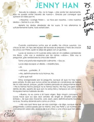 52
Sacudo la cabeza. —No, no lo hago. —Me sonríe tan dulcemente,
que no puedo evitar hacerlo de nuevo—. Gracias por conseguir que
quitaran el video por mí.
—Nosotros —corrige Peter—. Lo hice por nosotros. —Une nuestros
dedos—. Somos tu y yo, niña.
Aprieto los dedos alrededor de los suyos. Si nos aferramos lo
suficientemente fuerte, todo estará bien.
Cuando caminamos juntos por el pasillo, las chicas susurran. Los
chicos se ríen. Un tipo del equipo de lacrosse se prepara y trata de chocar
los cinco con Peter, quién lo aleja de golpe con un gruñido.
Lucas se acerca a mí cuando estoy sola en mi casillero cambiando
mis libros. —No voy a andarme por las ramas —dice—. Sólo voy a
preguntar. ¿De verdad eres la chica del video?
Tomo una profunda respiración calmante. —Soy yo.
Lucas deja escapar un silbido. —Maldita Sea.
—Sí.
—Así que… ¿ustedes…?
—No, definitivamente no lo hicimos. No.
—¿Por qué no?
Estoy avergonzada por la pregunta, aunque sé que no hay razón
para estarlo. Es sólo que nunca antes he estado en condiciones de hablar
de mi vida sexual, porque, ¿quién hubiera pensado en preguntarme algo?
—No lo hemos hecho porque no lo hemos hecho. No hay una gran razón
detrás de ello, aparte de que aún no estoy lista y tampoco sé si él lo está.
Ni siquiera hemos hablado de ello.
—Bueno, no es como si él fuera virgen. Bajo ningún concepto. —
Lucas hace que sus ojos azul cerúleo de ángel se amplíen para dar
énfasis—. Sé que eres inocente, Lara Jean, pero definitivamente Kavinsky
no lo es. Te estoy diciendo esto como un chico.
—No veo qué tiene que ver eso conmigo —le digo, aunque me he
preguntado y preocupado por lo mismo. Una vez Peter y yo tuvimos una
conversación sobre ello, acerca de si un chico y una chica que han salido
 