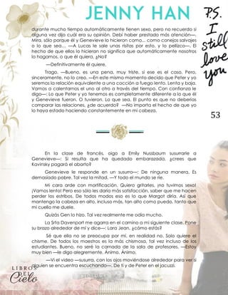 53
durante mucho tiempo automáticamente tienen sexo, pero no recuerdo si
alguna vez dijo cuál era su opinión. Debí haber prestado más atención—.
Mira, sólo porque él y Genevieve lo hicieron como... como conejos salvajes
o lo que sea… —A Lucas le sale unas risitas por esto, y lo pellizco—. El
hecho de que ellos lo hicieran no significa que automáticamente nosotros
lo hagamos, o que él quiera. ¿No?
—Definitivamente él quiere.
Trago. —Bueno, es una pena, muy triste, si ese es el caso. Pero,
sinceramente, no lo creo. —En este mismo momento decido que Peter y yo
seremos la relación equivalente a una cocción a fuego lento. Lenta y baja.
Vamos a calentarnos el uno al otro a través del tiempo. Con confianza le
digo—: Lo que Peter y yo tenemos es completamente diferente a lo que él
y Genevieve fueron. O tuvieron. Lo que sea. El punto es que no deberías
comparar las relaciones, ¿de acuerdo? —No importa el hecho de que yo
lo haya estado haciendo constantemente en mi cabeza.
En la clase de francés, oigo a Emily Nussbaum susurrarle a
Genevieve—: Si resulta que ha quedado embarazada, ¿crees que
Kavinsky pagará el aborto?
Genevieve le responde en un susurro—: De ninguna manera. Es
demasiado pobre. Tal vez la mitad. —Y todo el mundo se ríe.
Mi cara arde con mortificación. Quiero gritarles, ¡no tuvimos sexo!
¡Vamos lento! Pero eso sólo les daría más satisfacción, saber que me hacen
perder los estribos. De todos modos eso es lo que Margot diría. Así que
mantengo la cabeza en alto, incluso más, tan alto como puedo, tanto que
mi cuello me duele.
Quizás Gen lo hizo. Tal vez realmente me odia mucho.
La Srta Davenport me agarra en el camino a mi siguiente clase. Pone
su brazo alrededor de mí y dice—: Lara Jean, ¿cómo estás?
Sé que ella no se preocupa por mí, en realidad no. Solo quiere el
chisme. De todos los maestros es la más chismosa, tal vez incluso de los
estudiantes. Bueno, no seré la carnada de la sala de profesores. —Estoy
muy bien —le digo alegremente. Ánimo. Ánimo.
—Vi el video —susurra, con los ojos moviéndose alrededor para ver si
alguien se encuentra escuchando—. De ti y de Peter en el jacuzzi.
 