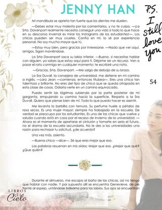 54
Mi mandíbula se aprieta tan fuerte que los dientes me duelen.
—Debes estar muy molesta por los comentarios, y no te culpo. —¡La
Srta. Davenport realmente necesita conseguir una vida si todo lo que hace
en su descanso invernal es mirar los Instagrams de los estudiantes!—. Los
chicos pueden ser muy crueles. Confía en mí, lo sé por experiencia
personal. No soy mucho mayor que tú.
—Estoy muy bien, pero gracias por interesarse. —Nada que ver aquí,
amigos. Sigan moviéndose.
La Srta Davenport saca su labio inferior. —Bueno, si necesitas hablar
con alguien, ya sabes que estoy aquí para ti. Déjame ser un recurso. Ven a
pasar el rato conmigo en cualquier momento; te escribiré una nota.
—Gracias, Srta. Davenport. —Me salgo de debajo de su brazo.
La Sra Duvall, la consejera de universidad, me detiene en mi camino
a inglés. —Lara Jean —comienza, entonces titubea—. Eres una chica tan
talentosa y brillante. No eres del tipo de chica que se queda atrapada en
esta clase de cosas. Odiaría verte en un camino equivocado.
Puedo sentir las lágrimas subiendo por la parte posterior de mi
garganta, empujando su camino hacia la superficie. Respeto a la Sra
Duvall. Quiero que piense bien de mí. Todo lo que puedo hacer es asentir.
Me levanta la barbilla con ternura. Su perfume huele a pétalos de
rosa secos. Es una mujer mayor; siempre ha trabajado en la escuela. De
verdad se preocupa por los estudiantes. Es una de las chicas que vuelve y
saluda cuando está en casa por el receso de invierno de la universidad. —
Ahora es el momento de apretarse el cinturón y tomarte en serio el futuro,
no el drama de la escuela secundaria. No le des a las universidades una
razón para rechazar tu solicitud, ¿de acuerdo?
Una vez más, asiento.
—Buena chica —dice—. Sé que eres mejor que eso.
Las palabras resuenan en mis oídos: Mejor que eso. ¿Mejor que qué?
¿Que quién?
Durante el almuerzo, me escapo al baño de las chicas, así no tengo
que hablar con nadie. Y por supuesto allí se encuentra Genevieve, de pie
frente al espejo, untándose bálsamo para los labios. Sus ojos se encuentran
 