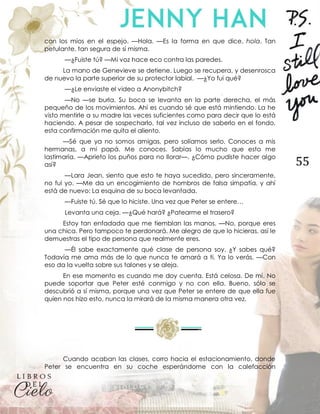 55
con los míos en el espejo. —Hola. —Es la forma en que dice, hola. Tan
petulante, tan segura de sí misma.
—¿Fuiste tú? —Mi voz hace eco contra las paredes.
La mano de Genevieve se detiene. Luego se recupera, y desenrosca
de nuevo la parte superior de su protector labial. —¿Yo fui qué?
—¿Le enviaste el video a Anonybitch?
—No —se burla. Su boca se levanta en la parte derecha, el más
pequeño de los movimientos. Ahí es cuando sé que está mintiendo. La he
visto mentirle a su madre las veces suficientes como para decir que lo está
haciendo. A pesar de sospecharlo, tal vez incluso de saberlo en el fondo,
esta confirmación me quita el aliento.
—Sé que ya no somos amigas, pero solíamos serlo. Conoces a mis
hermanas, a mi papá. Me conoces. Sabías lo mucho que esto me
lastimaría. —Aprieto los puños para no llorar—. ¿Cómo pudiste hacer algo
así?
—Lara Jean, siento que esto te haya sucedido, pero sinceramente,
no fui yo. —Me da un encogimiento de hombros de falsa simpatía, y ahí
está de nuevo: La esquina de su boca levantada.
—Fuiste tú. Sé que lo hiciste. Una vez que Peter se entere…
Levanta una ceja. —¿Qué hará? ¿Patearme el trasero?
Estoy tan enfadada que me tiemblan las manos. —No, porque eres
una chica. Pero tampoco te perdonará. Me alegro de que lo hicieras, así le
demuestras el tipo de persona que realmente eres.
—Él sabe exactamente qué clase de persona soy. ¿Y sabes qué?
Todavía me ama más de lo que nunca te amará a ti. Ya lo verás. —Con
eso da la vuelta sobre sus talones y se aleja.
En ese momento es cuando me doy cuenta. Está celosa. De mí. No
puede soportar que Peter esté conmigo y no con ella. Bueno, sólo se
descubrió a sí misma, porque una vez que Peter se entere de que ella fue
quien nos hizo esto, nunca la mirará de la misma manera otra vez.
Cuando acaban las clases, corro hacia el estacionamiento, donde
Peter se encuentra en su coche esperándome con la calefacción
 