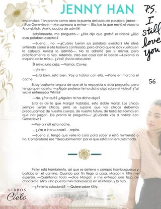 56
encendida. Tan pronto como abro la puerta del lado del pasajero, jadeo—
: ¡Fue Genevieve! —Me apresuro a entrar—. Ella fue la que envió el vídeo a
Anonybitch. ¡Me lo acaba de admitir!
Sobriamente, me pregunta—: ¿Ella dijo que grabó el vídeo? ¿Dijo
esas palabras exactas?
—Bueno… no. —¿Cuáles fueron sus palabras exactas? Me alejé
sintiendo como si ella hubiera confesado, pero ahora que le doy vueltas en
la cabeza, nunca lo admitió—. No lo admitió por sí misma, pero
prácticamente lo hizo. Además, ¡hizo esa cosa con la boca! —Levanto la
esquina de la mía—. ¿Ves? ¡Eso la descubre!
Él eleva una ceja. —Vamos, Covey.
—¡Peter!
—Está bien, está bien. Voy a hablar con ella. —Pone en marcha el
coche.
Estoy bastante segura de que sé la respuesta a esta pregunta, pero
tengo que hacerla. —¿Algún profesor te ha dicho algo sobre el video? ¿Tal
vez el entrenador White?
—No. ¿Por qué? ¿Alguien te ha dicho algo?
Esto es de lo que Margot hablaba, esta doble moral. Los chicos
siempre serán chicos, pero se supone que las chicas debemos
preocuparnos: de nuestro cuerpo, de nuestro futuro, de todas las formas en
que nos juzgan. De pronto le pregunto—: ¿Cuándo vas a hablar con
Genevieve?
—Voy a ir allí esta noche.
—¿Vas a ir a su casa? —repito.
—Bueno sí. Tengo que verle la cara para saber si está mintiendo o
no. Comprobaré ese “descubrimiento” por el que estás tan entusiasmada.
Peter está hambriento, así que se detiene y compra hamburguesas y
batidos en el camino. Cuando por fin llego a casa, Margot y Kitty me
esperan. —Cuéntanos todo —dice Margot, y me entrega una taza de
chocolate. Miro si ha puesto mini malvaviscos en el interior, y lo hizo.
—¿Peter lo solucionó? —Quiere saber Kitty.
 