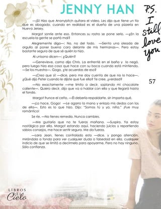 57
—¡Sí! Hizo que Anonybitch quitara el video. Les dijo que tiene un tío
que es abogado, cuando en realidad es el dueño de una pizzería en
Nueva Jersey.
Margot sonríe ante eso. Entonces su rostro se pone serio. —¿En la
escuela la gente se portó mal?
Alegremente digo—: No, no del todo. —Siento una oleada de
orgullo al poner buena cara delante de mis hermanas—. Pero estoy
bastante segura de que sé quién lo hizo.
Al unísono dicen—: ¿Quién?
—Genevieve, como dijo Chris. La enfrenté en el baño y lo negó,
pero luego hizo esa cosa que hace con su boca cuando está mintiendo.
—Se los muestro—. Gogo, ¿te acuerdas de eso?
—¡Creo que sí! —dice, pero me doy cuenta de que no lo hace—.
¿Qué dijo Peter cuando le dijiste que fue ella? Te cree, ¿verdad?
—No exactamente —me limito a decir, soplando mi chocolate
caliente—. Quiero decir, dijo que va a hablar con ella y que llegará hasta
el fondo.
Margot frunce el ceño. —Él debería respaldarte, sin importa qué.
—¡Lo hace, Gogo! —Le agarro la mano y enlazo mis dedos con los
de ella—. Esto es lo que hizo. Dijo: “Somos tú y yo, niña.” ¡Fue muy
romántico!
Se ríe. —No tienes remedio. Nunca cambies.
—Me gustaría que no te fueras mañana. —Suspiro. Ya estoy
nostálgica por ella. Margot estando aquí, haciendo juicios y repartiendo
sabios consejos, me hace sentir segura. Me da fuerza.
—Lara Jean, tienes controlado esto —dice, y pongo atención,
mirándola a fondo para ver cualquier duda o falsedad en ella, cualquier
indicio de que se limitó a decírmelo para apoyarme. Pero no hay ninguno.
Sólo confianza.
 