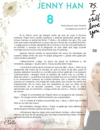 58
Traducido por Jeyly Carstairs
Corregido por Laurita PI
Es la última cena de Margot antes de que se vaya a Escocia
mañana. Papá hace costilla coreanas y patatas gratinadas desde cero.
Incluso hornea un pastel de limón. Y dice—: Ha estado tan gris y frío, que
creo que todos necesitamos un poco de sol a través de un pastel de limón.
—Luego pone un brazo alrededor de mi cintura y me da una palmadita en
el costado, y aunque no lo pregunta, sé que sabe que algo sucede
conmigo que es mucho más importante que mi período.
Apenas hemos tenido la oportunidad de sacar los tenedores de
nuestros labios antes de que mi papá pregunte—: ¿Sabe este galbi jjim
como el de la abuela?
—Básicamente —digo. La boca de papá se entristece y, de
inmediato, agrego—: Quiero decir, incluso podría estar mejor.
—Suavicé la carne de la manera en que me dijo —dice—. Pero no se
desprende del hueso de la manera en que lo hace el de ella, ¿ves? Ni
siquiera deberías necesitar un cuchillo para comer galbi jjim si se prepara
correctamente. —Margot corta un pedazo de carne con su cuchillo, y
deja de cortar—. La primera vez que las probé fue con su mamá. Me llevó
a un restaurante coreano en nuestra primera cita y ordenó todo para
nosotros en coreano y me habló de cada plato. Esa noche me sentía tan
impresionado. De lo único que me arrepiento es que sus niñas no se
mantuvieran en la escuela coreana. —Las comisuras de su boca
descienden por un momento, y luego sonríe de nuevo—. Chicas, terminen
de comer.
—Papá, la universidad de Virginia tiene un programa de coreano —
digo—. Si consigo entrar, definitivamente voy a aprenderlo.
—A tu madre le hubiera encantado eso —dice, y tiene esa mirada
triste en sus ojos de nuevo.
De inmediato, Margot dice—: Papá, el galbi jjim está delicioso. No
tienen buena comida coreana en Escocia.
—Empaqué algunas algas para que lleves contigo —dice papá—. Y
algunos de esos tés de ginseng que nos trajo la abuela de Corea. También,
deberías llevarte la arrocera.
 