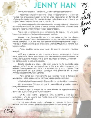 59
Kitty frunce el ceño. —Entonces, ¿cómo vamos a comer arroz?
—Podemos comprar una nueva —dice soñadoramente—. Lo que en
verdad me encantaría hacer es tomar unas vacaciones en familia allí
¿Cuán estupendo sería? Su mamá siempre quiso llevar a sus chicas a un
viaje a Corea. Todavía tienen mucha familia allí.
—¿La abuela podría venir con nosotros? —pregunta Kitty. Dándole a
escondidas bocados de carne a Jamie, que se encuentra sentado sobre
las patas traseras, mirándonos con ojos esperanzados.
Papá casi se atraganta con un bocado de papas. —Es una gran
idea —Logra decir—. Sería una buena guía turística.
Margot y yo intercambiamos una pequeña sonrisa. La abuela
volvería loco a papá después de una semana. Lo que más me entusiasma
son las compras. —Oh dios mío, solo pensar en toda la papelería —digo—.
Y la ropa. Y las horquillas para el cabello. Cremas Maybelline. Tendría que
hacer una lista.
—Papá, podrías tomar una clase de cocina coreana —sugiere
Margot.
—¡SÍ! Voy a pensar en ello durante el verano —dice papá. Puedo
decir, que ya se siente emocionando—. Dependiendo de los horarios de
todos, por supuesto. Margot, vas a estar aquí todo el verano, ¿verdad? —
Eso es lo que dijo la semana pasada.
Baja la mirada a su plato. —No estoy segura. No he decidido nada
todavía. —Papá se ve desconcertado, y Kitty y yo intercambiamos una
mirada. Con seguridad esto tiene que ver con Josh, y no la culpo—. Existe
una posibilidad de que pueda conseguir una pasantía en el Royal
Anthropological Institute en Londres.
—Pero pensé que mencionaste que querías volver a trabajar en
Montpelier —dice papá, con su frente arrugada por la confusión.
—Todavía lo estoy pensando. Cómo dije, no he decidido nada aún.
Kitty interviene—: Si haces las prácticas en el Royal, ¿podrías conocer
a alguien de la realeza?
Ruedo lo ojos, y Margot le da una mirada de agradecimiento y
dice—: Lo dudo, Kitten, pero nunca se sabe.
—¿Y tú, Lara Jean? —pregunta Kitty, inocente y con sus ojos
redondos—. ¿No se supone que harás cosas este verano para verte bien
para las universidades?
Le doy una mirada asesina. —Tengo un montón de tiempo para
resolver las cosas. —Debajo de la mesa la pellizco con fuerza y grita.
 
