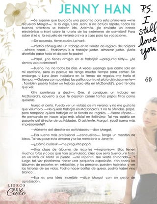 60
—Se supone que buscarás una pasantía para esta primavera —me
recuerda Margot—. Te lo digo, Lara Jean, si no actúas rápido, todas las
buenas prácticas se habrán ido. Además, ¿le enviaste un correo
electrónico a Noni sobre la tutoría de los exámenes de admisión? Para
saber si irá a la escuela de verano o si va a casa para las vacaciones.
—De acuerdo, tienes razón. Lo haré.
—Podría conseguirte un trabajo en la tienda de regalos del hospital
—ofrece papá—. Podríamos ir a trabajar juntos, almorzar juntos. ¡Sería
divertido pasar todo el día con tu padre!
—Papá, ¿no tienes amigos en el trabajo? —pregunta Kitty—. ¿Te
sientas solo a almorzar?
—Bueno, no, no todos los días. A veces supongo que como solo en
mi escritorio, pero es porque no tengo mucho tiempo para comer. Sin
embargo, si Lara Jean trabajara en la tienda de regalos, me haría el
tiempo. —Golpea con suavidad los palillos contra el plato distraídamente—
. También podría haber un trabajo para ella en McDonald’s, pero tendría
que ver.
Kitty comienza a decir—: Oye, si consigues un trabajo en
McDonald’s, apuesto a que te dejarían comer tantas papas fritas como
quisieras.
Frunzo el ceño. Puedo ver un vistazo de mi verano, y no me gusta lo
que vislumbro. —No quiero trabajar en McDonald’s. Y no te ofendas, papá,
pero tampoco quiero trabajar en la tienda de regalos. —Pienso rápido—.
He pensando en hacer algo más oficial en Belleview. Tal vez podría ser
pasante del director de actividades. O asistente. Margot, ¿cuál suena más
impresionante?
—Asistente del director de actividades —dice Margot.
—Esa suena más profesional —concuerdo—. Tengo un montón de
ideas. Tal vez pase esta semana y se las mencione a Janette.
—¿Cómo cuáles? —me pregunta papá.
—Una clase de álbumes de recortes —improviso—. Ellos tienen
muchas fotos y cosas que han acumulado, creo que sería bueno unir todo
en un libro así nada se pierde. —De repente, me siento enfocada—. Y
luego tal vez podríamos hacer una pequeña exposición, con todos los
álbumes de recortes en exhibición, y las personas pueden hojearlos y ver
las historias de sus vidas. Podría hacer bolitas de queso, podría haber vino
blanco…
—Esa es una idea increíble —dice Margot con un gesto de
aprobación.
 