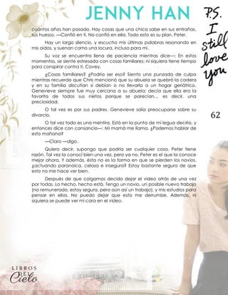 62
cuántos años han pasado. Hay cosas que una chica sabe en sus entrañas,
sus huesos. —Confió en ti. No confió en ella. Todo esto es su plan, Peter.
Hay un largo silencio, y escucho mis últimas palabras resonando en
mis oídos, y suenan como una locura, incluso para mí.
Su voz se encuentra llena de paciencia mientras dice—: En estos
momentos, se siente estresada con cosas familiares; ni siquiera tiene tiempo
para conspirar contra ti, Covey.
¿Cosas familiares? ¿Podría ser eso? Siento una punzada de culpa
mientras recuerdo que Chris mencionó que su abuela se quebró la cadera
y en su familia discutían si debían o no llevarla a un hogar geriátrico.
Genevieve siempre fue muy cercana a su abuela; decía que ella era la
favorita de todos sus nietos porque se parecían… es decir, una
preciosidad.
O tal vez es por sus padres. Genevieve solía preocuparse sobre su
divorcio.
O tal vez todo es una mentira. Está en la punta de mi legua decirlo, y
entonces dice con cansancio—: Mi mamá me llama. ¿Podemos hablar de
esto mañana?
—Claro —digo.
Quiero decir, supongo que podría ser cualquier cosa. Peter tiene
razón. Tal vez la conocí bien una vez, pero ya no. Peter es el que la conoce
mejor ahora. Y además, ésta no es la forma en que se pierden los novios,
¿actuando paranoica, celosa e insegura? Estoy bastante segura de que
esto no me hace ver bien.
Después de que colgamos decido dejar el video atrás de una vez
por todas. Lo hecho, hecho está. Tengo un novio, un posible nuevo trabajo
(no remunerado, estoy segura, pero aún así un trabajo), y mis estudios para
pensar en ellos. No puedo dejar que esto me derrumbe. Además, ni
siquiera se puede ver mi cara en el video.
 