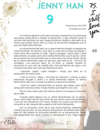 63
Traducido por Miry GPE
Corregido por Anty
La mañana siguiente antes de la escuela, preparamos el coche para
que papá pueda llevar a Margot al aeropuerto, y sigo mirando hacia la
ventana del dormitorio de Josh, preguntándome si bajará y dirá adiós. Es lo
menos que puede hacer. Pero sus luces se encuentran apagadas, por lo
que aún debe estar dormido.
La señora Rothschild sale con su perro mientras Margot se despide de
Jamie Fox-Pickle. Tan pronto como él la ve, salta de los brazos de Margot y
corre hacia ella cruzando la calle. Papá lo persigue. Jamie ladra y salta
sobre Simone, el pobre perro de la señora Rothschild, que lo ignora. Jamie
se encuentra tan emocionado que se hace pis en las botas Hunter verdes
de la señora Rothschild, papá se disculpa, pero ella se ríe. —Se lava de
inmediato. —La escucho decir. Se ve linda, su cabello castaño se
encuentra en una cola de caballo alta, viste pantalones de yoga y una
chaqueta de piloto que creo que Genevieve tiene.
—¡Apúrate, papá! —grita Margot—. Tengo que estar en el
aeropuerto tres horas antes.
—Tres es mucho —digo—. Dos horas es suficiente. —Vemos a papá
intentando recoger a Jamie y a Jamie intentando zafarse. La señora
Rothschild lo alza con un brazo y le planta un beso en la cabeza.
—Con los vuelos internacionales se supone que debes estar en el
aeropuerto tres horas antes. Tengo maletas que registrar Lara Jean.
Kitty no dice nada; solo mira todo el drama con el perro al otro lado
de la calle.
Cuando papá regresa con un Jaime retorciéndose en sus brazos,
dice—: Será mejor salir de aquí antes de que Jamie cause más problemas.
—Los tres nos abrazamos con fuerza, Margot me susurra que sea fuerte y
me guiña un ojo, después ella y papá se han ido al aeropuerto.
Aún es temprano, antes de lo que acostumbramos despertar una
mañana de escuela, así que preparo panqueques de plátano para Kitty y
para mí. Ella todavía se encuentra perdida en sus pensamientos. Tengo
que preguntarle dos veces si quiere un panqueque o dos. Hago algunos
 