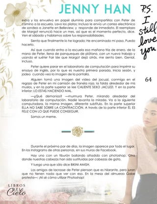 64
extra y los envuelvo en papel aluminio para compartirlos con Peter de
camino a la escuela. Lavo los platos; Incluso le envío un correo electrónico
de sondeo a Janette en Belleview, y responde de inmediato. El reemplazo
de Margot renunció hace un mes, así que es el momento perfecto, dice.
Ven el sábado y hablamos sobre tus responsabilidades.
Siento que finalmente lo he logrado: He encaminado mi paso. Puedo
hacerlo.
Así que cuando entro a la escuela esa mañana fría de enero, de la
mano de Peter, llena de panqueques de plátano, con un nuevo trabajo y
usando el suéter Fair Isle que Margot dejó atrás, me siento bien. Genial,
incluso.
Peter quiere parar en el laboratorio de computación para imprimir su
ensayo de inglés, por lo que es nuestra primera parada. Inicia sesión, y
jadeo cuando veo la imagen de la pantalla.
Alguien tomó una imagen del video del jacuzzi, conmigo en el
regazo de Peter en mi camisón de franela roja, la falda alrededor de mis
muslos, y en la parte superior se lee CALIENTE SEXO JACUZZI. Y en la parte
inferior: LO ESTAS HACIENDO MAL.
—¿Qué demonios? —murmura Peter, mirando alrededor del
laboratorio de computación. Nadie levanta la mirada. Va a la siguiente
computadora, la misma imagen, diferente subtítulo. En la parte superior
ELLA NO SABE SOBRE LA CONTRACCIÓN. A través de la parte inferior ÉL ES
FELIZ CON LO QUE PUEDE CONSEGUIR.
Somos un meme.
Durante el próximo par de días, la imagen aparece por todo el lugar.
En los Instagrams de otras personas, en sus muros de Facebook.
Hay uno con un tiburón bailando añadido con photoshop. Otra
donde nuestras cabezas han sido sustituidas por cabezas de gato.
Y luego una que sólo dice BIKINI AMISH.
Los amigos de lacrosse de Peter piensan que es hilarante, pero juran
que no tienen nada que ver con eso. En la mesa del almuerzo Gabe
protesta—: ¡Ni sé cómo utilizar Photoshop!
 