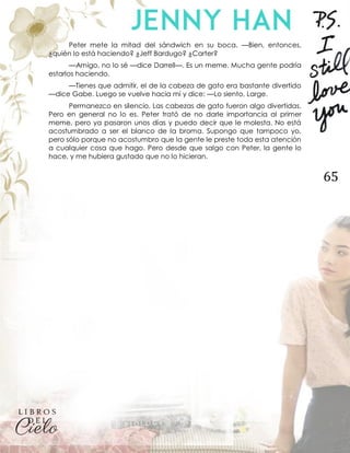 65
Peter mete la mitad del sándwich en su boca. —Bien, entonces,
¿quién lo está haciendo? ¿Jeff Bardugo? ¿Carter?
—Amigo, no lo sé —dice Darrell—. Es un meme. Mucha gente podría
estarlos haciendo.
—Tienes que admitir, el de la cabeza de gato era bastante divertido
—dice Gabe. Luego se vuelve hacia mí y dice: —Lo siento, Large.
Permanezco en silencio. Las cabezas de gato fueron algo divertidas.
Pero en general no lo es. Peter trató de no darle importancia al primer
meme, pero ya pasaron unos días y puedo decir que le molesta. No está
acostumbrado a ser el blanco de la broma. Supongo que tampoco yo,
pero sólo porque no acostumbro que la gente le preste toda esta atención
a cualquier cosa que hago. Pero desde que salgo con Peter, la gente lo
hace, y me hubiera gustado que no lo hicieran.
 