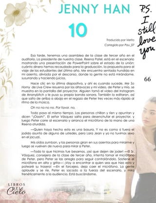 66
Traducido por Verito
Corregido por Pau_07
Esa tarde, tenemos una asamblea de la clase de tercer año en el
auditorio. La presidente de nuestra clase, Reena Patel, está en el escenario
mostrando una presentación de PowerPoint sobre el estado de la unión:
cuánto dinero hemos recaudado para la graduación, la propuesta para el
viaje de los estudiantes del último año. Me encuentro sentada hundida en
mi asiento, aliviada por el descanso, donde la gente no está mirándome,
susurrando y haciendo juicios.
Hace clic en la última diapositiva, y ahí es cuando sucede. Me So
Horny de Live Crew resuena por los altavoces y mi video, de Peter y mío, se
muestra en la pantalla del proyector. Alguien tomó el video del Instagram
de Anonybitch y le puso su propia banda sonora. También lo editaron, así
que salto de arriba a abajo en el regazo de Peter tres veces más rápido al
ritmo de la música.
Oh no no no no. Por favor, no.
Todo pasa al mismo tiempo. Las personas chillan y ríen y apuntan y
dicen “¡Oooh!”. El señor Vásquez salta para desenchufar el proyector, y
luego Peter corre al escenario y arranca el micrófono de la mano de una
Reena aturdida.
—Quien haya hecho esto es una basura. Y no es como si fuera el
jodido asunto de alguno de ustedes, pero Lara Jean y yo no tuvimos sexo
en el jacuzzi.
Mis oídos zumban, y las personas giran en sus asientos para mirarme y
luego se vuelven de nuevo para mirar a Peter.
—Todo lo que hicimos fue besarnos, ¡así que dejen de joder! —El Sr.
Vásquez, consejero de la clase de tercer año, intenta tomar el micrófono
de Peter, pero Peter se las arregla para seguir controlándolo. Sostiene el
micrófono en alto y grita—: ¡Voy a encontrar a quien sea que hizo esto y
patearé su trasero! —En el forcejeo, deja caer el micrófono. La gente
aplaude y se ríe. Peter es sacado a la fuerza del escenario, y mira
frenéticamente a la audiencia. Está buscándome.
 