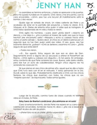 67
La asamblea se termina entonces, y todos se apresuran a las puertas,
pero me quedo hundida en mi asiento. Chris viene y me encuentra, con la
cara encendida. —Umm, ¡eso fue una locura! ¡El malditamente soltó la
bomba J dos veces!
Quizás sigo en estado de shock. Un video caliente de Peter y yo
acababa de estar en la pantalla del proyector, y todos lo vieron. El Sr.
Vásquez, el Sr. Glebe de setenta años quien ni sabe qué es Instagram. El
único beso apasionado de mi vida y todos lo vieron.
Chris agita mis hombros. —¡Lara Jean! ¿Estás bien? —Asiento en
silencio, y me deja ir—. ¿Va a patear el trasero de quién sea que lo haya
hecho? ¡Me encantaría verlo! —Resopla y echa su cabeza hacia atrás
como un potro salvaje—. Quiero decir, el chico es un idiota si piensa por un
segundo que no fue Gen quien subió ese video. O sea, guau, eso fue
bastante distractor, ¿sabes? —Chris se detiene y examina mi cara—. ¿Estás
segura de que estás bien?
—Todos nos vieron.
—Sí... Eso apestó. Estoy segura de que eso es obra de Gen.
Seguramente envió a alguno de sus secuaces a alterar el PowerPoint de
Reena. —Chris agita su cabeza con disgusto—. Es tan perra. Sin embargo,
estoy contenta de que Peter aclarara las cosas. Bueno, odio darle crédito,
pero ese fue un acto de caballerosidad. Ningún chico alguna vez ha
aclarado las cosas por mí.
Sé que piensa en ese chico de primer año, aquel que les dijo a todos
que Chris tuvo sexo con él en el vestuario. Y estoy pensando en la Sra.
Duvall, sobre lo que dijo. Probablemente clasificaría a Chris con las chicas
fiesteras, las chicas que duermen con todos, las chicas que no son
“mejores que eso”. Se equivocaría. Todas somos iguales.
Luego de la escuela, camino fuera de clases cuando mi teléfono
vibra en mi bolso. Es Peter.
Estoy fuera de libertad condicional. ¡Encuéntrame en mi auto!
Corro al estacionamiento, donde Peter me espera en su carro con la
calefacción encendida. Sonriendo hacia mí, dice—: ¿No vas a besar a tu
hombre? Acabo de salir de prisión.
—¡Peter! Esto no es un chiste. ¿Estás suspendido?
 