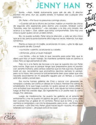 68
Sonríe. —Nah. Hablé dulcemente para salir de ello. El director
Lochlan me ama. Aun así, podría estarlo. Si hubiese sido cualquier otra
persona...
Oh, Peter. —Por favor no presumas conmigo ahora.
—Cuando salí de la oficina de Lochlan, habían un montón de chicas
de segundo año esperando para darme una ovación. Estaban como
“Kavinsky, eres tan romántico.” —Se carcajea, y le doy una mirada. Me
acerca a su lado—. Oye, saben que estoy comprometido. Sólo hay una
chica a quien quiero ver en un bikini Amish.
Rio, no puedo evitarlo. Peter ama la atención, y odio ser otra chica
que se la da, pero lo pone bastante difícil algunas veces. Además, fue algo
romántico.
Planta un beso en mi mejilla, acariciando mi cara. —¿No te dije que
me ocuparía de ello, Covey?
—Lo hiciste —admito, acariciando su cabello.
—Entonces, ¿hice un buen trabajo?
—Lo hiciste. —Eso es todo lo que necesita para estar feliz, que le
dijera que hizo un buen trabajo. Se mantiene sonriente todo el camino a
casa. Pero yo sigo pensando en ello.
Pido no ir a la fiesta de lacrosse a la que se suponía iría con Peter
esta noche. Digo que es porque tengo que prepararme para mi reunión
con Janette mañana, pero ambos sabemos que es más que eso. Él podría
insistir en eso, recordarme que prometimos decirnos siempre la verdad,
pero no lo hace. Me conoce lo suficientemente bien para saber que sólo
necesito esconderme en mi pequeño agujero por un tiempo, y cuando
esté lista, saldré y estaré bien.
Esa noche horneo galletas de Chai y azúcar con glaseado de
rompope y canela, son como un abrazo en tu boca. Hornear me calma, es
estabilizador. Es lo que hago cuando no quiero pensar en nada difícil. Es
una actividad que requiere muy poco de ti, solo sigues las instrucciones, y
luego al final has creado algo. De ingredientes a un postre real. Es como
magia. Puf, delicioso.
Luego de medianoche, he puesto las galletas en el estante de
enfriamiento y me he puesto mi pijama de gato y subido a mi cama para
leer cuando hay un golpe en mi ventana. Pienso que es Chris, y voy a la
ventana a comprobar y ver si la he bloqueado, pero no es... ¡es Peter! Abro
mi ventana. —¡Oh Dios mío, Peter! ¿Qué haces aquí? —susurro, mi corazón
latiendo con fuerza—. ¡Mi papá está en la casa!
 