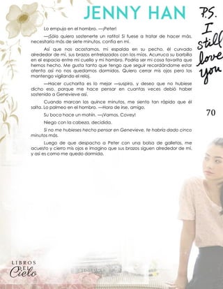 70
Lo empujo en el hombro. —¡Peter!
—¡Sólo quiero sostenerte un ratito! Si fuese a tratar de hacer más,
necesitaría más de siete minutos, confía en mí.
Así que nos acostamos, mi espalda en su pecho, él curvado
alrededor de mí, sus brazos entrelazados con los míos. Acurruca su barbilla
en el espacio entre mi cuello y mi hombro. Podría ser mi cosa favorita que
hemos hecho. Me gusta tanto que tengo que seguir recordándome estar
atenta así no nos quedamos dormidos. Quiero cerrar mis ojos pero los
mantengo vigilando el reloj.
—Hacer cucharita es lo mejor —suspira, y deseo que no hubiese
dicho eso, porque me hace pensar en cuantas veces debió haber
sostenido a Genevieve así.
Cuando marcan los quince minutos, me siento tan rápido que él
salta. Lo palmeo en el hombro. —Hora de irse, amigo.
Su boca hace un mohín. —¡Vamos, Covey!
Niego con la cabeza, decidida.
Si no me hubieses hecho pensar en Genevieve, te habría dado cinco
minutos más.
Luego de que despacho a Peter con una bolsa de galletas, me
acuesto y cierro mis ojos e imagino que sus brazos siguen alrededor de mí,
y así es como me quedo dormida.
 