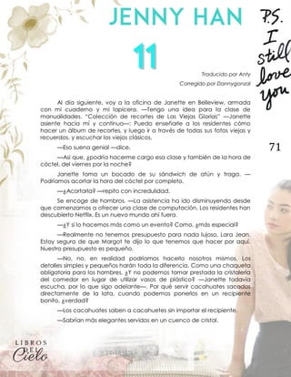 71
Traducido por Anty
Corregido por Dannygonzal
Al día siguiente, voy a la oficina de Janette en Belleview, armada
con mi cuaderno y mi lapicera. —Tengo una idea para la clase de
manualidades. “Colección de recortes de Las Viejas Glorias” —Janette
asiente hacia mí y continuo—: Puedo enseñarle a los residentes cómo
hacer un álbum de recortes, y luego ir a través de todas sus fotos viejas y
recuerdos, y escuchar los viejos clásicos.
—Eso suena genial —dice.
—Así que, ¿podría hacerme cargo esa clase y también de la hora de
cóctel, del viernes por la noche?
Janette toma un bocado de su sándwich de atún y traga. —
Podríamos acortar la hora del cóctel por completo.
—¿Acortarla? —repito con incredulidad.
Se encoge de hombros. —La asistencia ha ido disminuyendo desde
que comenzamos a ofrecer una clase de computación. Los residentes han
descubierto Netflix. Es un nuevo mundo ahí fuera.
—¿Y si lo hacemos más como un evento? Como, ¿más especial?
—Realmente no tenemos presupuesto para nada lujoso, Lara Jean.
Estoy segura de que Margot te dijo lo que tenemos que hacer por aquí.
Nuestro presupuesto es pequeño.
—No, no, en realidad podríamos hacerlo nosotros mismos. Los
detalles simples y pequeños harán toda la diferencia. Como una chaqueta
obligatoria para los hombres. ¿Y no podemos tomar prestada la cristalería
del comedor en lugar de utilizar vasos de plástico? —Janette todavía
escucha, por lo que sigo adelante—. Por qué servir cacahuates sacados
directamente de la lata, cuando podemos ponerlos en un recipiente
bonito, ¿verdad?
—Los cacahuates saben a cacahuetes sin importar el recipiente.
—Sabrían más elegantes servidos en un cuenco de cristal.
 