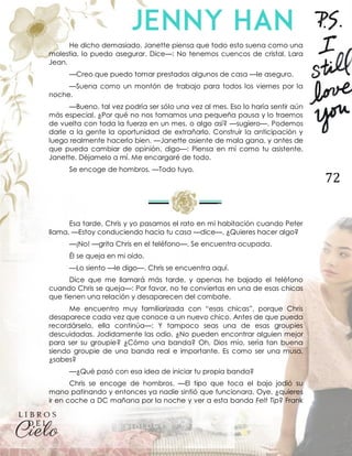 72
He dicho demasiado. Janette piensa que todo esto suena como una
molestia, lo puedo asegurar. Dice—: No tenemos cuencos de cristal, Lara
Jean.
—Creo que puedo tomar prestados algunos de casa —le aseguro.
—Suena como un montón de trabajo para todos los viernes por la
noche.
—Bueno, tal vez podría ser sólo una vez al mes. Eso lo haría sentir aún
más especial. ¿Por qué no nos tomamos una pequeña pausa y lo traemos
de vuelta con toda la fuerza en un mes, o algo así? —sugiero—. Podemos
darle a la gente la oportunidad de extrañarlo. Construir la anticipación y
luego realmente hacerlo bien. —Janette asiente de mala gana, y antes de
que pueda cambiar de opinión, digo—: Piensa en mí como tu asistente,
Janette. Déjamelo a mí. Me encargaré de todo.
Se encoge de hombros. —Todo tuyo.
Esa tarde, Chris y yo pasamos el rato en mi habitación cuando Peter
llama. —Estoy conduciendo hacia tu casa —dice—. ¿Quieres hacer algo?
—¡No! —grita Chris en el teléfono—. Se encuentra ocupada.
Él se queja en mi oído.
—Lo siento —le digo—. Chris se encuentra aquí.
Dice que me llamará más tarde, y apenas he bajado el teléfono
cuando Chris se queja—: Por favor, no te conviertas en una de esas chicas
que tienen una relación y desaparecen del combate.
Me encuentro muy familiarizada con “esas chicas”, porque Chris
desaparece cada vez que conoce a un nuevo chico. Antes de que pueda
recordárselo, ella continúa—: Y tampoco seas una de esas groupies
descuidadas. Jodidamente las odio. ¿No pueden encontrar alguien mejor
para ser su groupie? ¿Cómo una banda? Oh, Dios mío, sería tan buena
siendo groupie de una banda real e importante. Es como ser una musa,
¿sabes?
—¿Qué pasó con esa idea de iniciar tu propia banda?
Chris se encoge de hombros. —El tipo que toca el bajo jodió su
mano patinando y entonces ya nadie sintió que funcionara. Oye, ¿quieres
ir en coche a DC mañana por la noche y ver a esta banda Felt Tip? Frank
 
