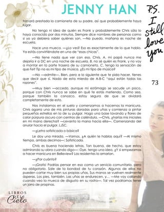 73
tomará prestada la camioneta de su padre, así que probablemente haya
lugar.
No tengo ni idea de quién es Frank y probablemente Chris sólo lo
haya conocido por dos minutos. Siempre dice nombres de personas como
si yo ya debiera saber quiénes son. —No puedo, mañana es noche de
escuela.
Hace una mueca. —¿Lo ves? Eso es exactamente de lo que hablo.
Ya estás convirtiéndote en una de “esas chicas”.
—No tiene nada que ver con eso, Chris. A, mi papá nunca me
dejaría ir a DC en una noche de escuela. B, no sé quién es Frank, y no voy
a montar en la parte trasera de su camioneta. C, tengo la sensación de
que Felt Tip no es mi tipo de música. ¿Es mi tipo de música?
—No —admite—. Bien, pero a lo siguiente que te pida hacer, tienes
que decir que sí. Nada de esta mierda de A-B-C “aquí están todas las
razones”.
—Muy bien —accedo, aunque mi estómago se sacude un poco,
porque con Chris nunca se sabe en qué te estás metiendo. Como sea,
porque también la conozco, estoy segura de que se olvidará
completamente de esto.
Nos instalamos en el suelo y comenzamos a hacernos la manicura.
Chris agarra una de mis pinturas doradas para uñas y comienza a pintar
pequeñas estrellas en la de su pulgar. Hago una base lavanda y flores de
color púrpura oscuro con centros de caléndula. —Chris, ¿harías mis iniciales
en mi mano derecha? —Levanto la mano hacia ella—. Comenzando del
anular hacia el pulgar. LJSC.
—¿Letra sofisticada o básica?
Le doy una mirada. —Vamos. ¿A quién le hablas aquí? —Al mismo
tiempo, ambas decimos—: Sofisticada.
Chris es buena haciendo letras. Tan buena, de hecho, que estoy
admirando su obra cuando digo—: Oye, tengo una idea. ¿Y si empezamos
a hacer manicura en Belleview? Los residentes lo amarían.
—¿Por cuánto?
—¡Gratis! Podrías pensar en eso como un servicio comunitario, pero
no obligatorio. Sale de la bondad de tu corazón. Algunos de ellos no
pueden cortar muy bien sus propias uñas. Sus manos se vuelven realmente
ásperas. Los pies, también. Las uñas se endurecen, y… —Me voy callando
cuando veo la mueca de disgusto en su rostro—. Tal vez podríamos tener
un jarro de propinas.
 