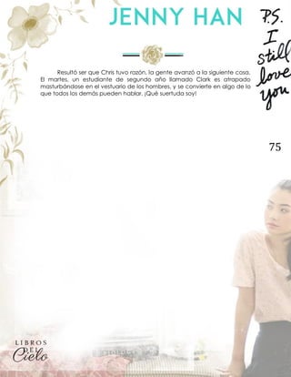 75
Resultó ser que Chris tuvo razón, la gente avanzó a la siguiente cosa.
El martes, un estudiante de segundo año llamado Clark es atrapado
masturbándose en el vestuario de los hombres, y se convierte en algo de lo
que todos los demás pueden hablar. ¡Qué suertuda soy!
 