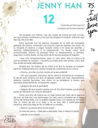 76
Traducido por Dannygonzal
Corregido por Daniela Agrafojo
De acuerdo con Stormy, hay dos clases de chicas en este mundo.
Las que rompen corazones y a las que les rompen el corazón. Adivinen qué
tipo de chica es ella.
Estoy sentada con las piernas cruzadas en el sofá de terciopelo
gastado de Stormy, revisando una enorme caja de zapatos con fotos, en
su mayoría en blanco y negro. Aceptó unirse a mi clase de recortes, y
estamos adelantándonos a la organización. Ya tengo varias fotos
amontonadas. Stormy: los primeros años; su adolescencia; su primera,
segunda y cuarta boda, no hay fotos de la tercera porque se fugaron.
—Soy una rompecorazones, pero tú, Lara Jean, eres la chica a la
que le rompen el corazón. —Levanta sus cejas para dar énfasis. Creo que
hoy olvidó ponerles delineador.
Medito eso. No quiero ser la chica a la que le rompen el corazón,
pero en realidad tampoco quiero romper los corazones de los chicos.
—Stormy, ¿tuviste muchos novios en la secundaria?
—Oh, por supuesto. Docenas. Así es cómo lo hacíamos en mi época.
El viernes auto cinema con Burt, el sábado cotillón con Sam. Manteníamos
abiertas nuestras opciones. Una chica no se establecía a menos que
estuviera absolutamente, sumamente, segura.
—¿Segura de que le gustaba?
—Segura de que quería casarse con él. De otra manera, ¿cuál era el
punto en terminar con toda la diversión?
Tomo una foto de Stormy en un traje formal del color de la espuma
de mar, sin tiras con una falda larga. Se veía como si pudiera ser la prima
furtiva de Grace Kelly, con su pálido cabello rubio y el copete en la frente.
Hay un chico de pie a su lado, y no es muy alto o particularmente
atractivo, pero hay algo en él. Un brillo en su mirada.
—Stormy, ¿cuántos años tenías aquí?
La mira de cerca. —Dieciséis o diecisiete. Más o menos tu edad.
—¿Quién es el chico?
 