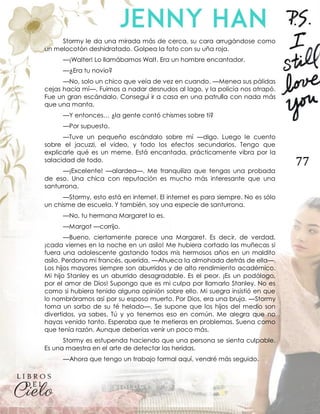 77
Stormy le da una mirada más de cerca, su cara arrugándose como
un melocotón deshidratado. Golpea la foto con su uña roja.
—¡Walter! Lo llamábamos Walt. Era un hombre encantador.
—¿Era tu novio?
—No, solo un chico que veía de vez en cuando. —Menea sus pálidas
cejas hacia mí—. Fuimos a nadar desnudos al lago, y la policía nos atrapó.
Fue un gran escándalo. Conseguí ir a casa en una patrulla con nada más
que una manta.
—Y entonces… ¿la gente contó chismes sobre ti?
—Por supuesto.
—Tuve un pequeño escándalo sobre mí —digo. Luego le cuento
sobre el jacuzzi, el video, y todo los efectos secundarios. Tengo que
explicarle qué es un meme. Está encantada, prácticamente vibra por la
salacidad de todo.
—¡Excelente! —alardea—. Me tranquiliza que tengas una probada
de eso. Una chica con reputación es mucho más interesante que una
santurrona.
—Stormy, esto está en internet. El internet es para siempre. No es sólo
un chisme de escuela. Y también, soy una especie de santurrona.
—No, tu hermana Margaret lo es.
—Margot —corrijo.
—Bueno, ciertamente parece una Margaret. Es decir, de verdad,
¡cada viernes en la noche en un asilo! Me hubiera cortado las muñecas si
fuera una adolescente gastando todos mis hermosos años en un maldito
asilo. Perdona mi francés, querida. —Ahueca la almohada detrás de ella—.
Los hijos mayores siempre son aburridos y de alto rendimiento académico.
Mi hijo Stanley es un aburrido desagradable. Es el peor. ¡Es un podólogo,
por el amor de Dios! Supongo que es mi culpa por llamarlo Stanley. No es
como si hubiera tenido alguna opinión sobre ello. Mi suegra insistió en que
lo nombráramos así por su esposo muerto. Por Dios, era una bruja. —Stormy
toma un sorbo de su té helado—. Se supone que los hijos del medio son
divertidos, ya sabes. Tú y yo tenemos eso en común. Me alegra que no
hayas venido tanto. Esperaba que te metieras en problemas. Suena como
que tenía razón. Aunque deberías venir un poco más.
Stormy es estupenda haciendo que una persona se sienta culpable.
Es una maestra en el arte de detectar las heridas.
—Ahora que tengo un trabajo formal aquí, vendré más seguido.
 