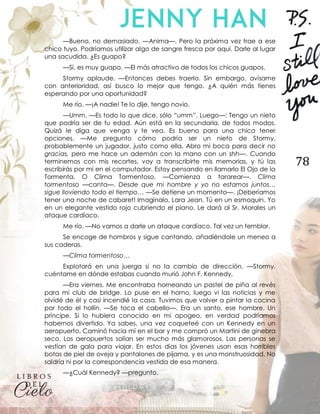 78
—Bueno, no demasiado. —Anima—. Pero la próxima vez trae a ese
chico tuyo. Podríamos utilizar algo de sangre fresca por aquí. Darle al lugar
una sacudida. ¿Es guapo?
—Sí, es muy guapo. —El más atractivo de todos los chicos guapos.
Stormy aplaude. —Entonces debes traerlo. Sin embargo, avísame
con anterioridad, así busco lo mejor que tengo. ¿A quién más tienes
esperando por una oportunidad?
Me río. —¡A nadie! Te lo dije, tengo novio.
—Umm. —Es todo lo que dice, sólo “umm”. Luego—: Tengo un nieto
que podría ser de tu edad. Aún está en la secundaria, de todos modos.
Quizá le diga que venga y te vea. Es bueno para una chica tener
opciones. —Me pregunto cómo podría ser un nieto de Stormy,
probablemente un jugador, justo como ella. Abro mi boca para decir no
gracias, pero me hace un ademán con la mano con un shh—. Cuando
terminemos con mis recortes, voy a transcribirte mis memorias, y tú las
escribirás por mí en el computador. Estoy pensando en llamarlo El Ojo de la
Tormenta. O Clima Tormentoso. —Comienza a tararear—. Clima
tormentoso —canta—. Desde que mi hombre y yo no estamos juntos…
sigue lloviendo todo el tiempo… —Se detiene un momento—. ¡Deberíamos
tener una noche de cabaret! Imagínalo, Lara Jean. Tú en un esmoquin. Yo
en un elegante vestido rojo cubriendo el piano. Le dará al Sr. Morales un
ataque cardíaco.
Me río. —No vamos a darle un ataque cardíaco. Tal vez un temblor.
Se encoge de hombros y sigue cantando, añadiéndole un meneo a
sus caderas.
—Clima tormentoso…
Explotará en una juerga si no la cambio de dirección. —Stormy,
cuéntame en dónde estabas cuando murió John F. Kennedy.
—Era viernes. Me encontraba horneando un pastel de piña al revés
para mi club de bridge. Lo puse en el horno, luego vi las noticias y me
olvidé de él y casi incendié la casa. Tuvimos que volver a pintar la cocina
por todo el hollín. —Se toca el cabello—. Era un santo, ese hombre. Un
príncipe. Si lo hubiera conocido en mi apogeo, en verdad podríamos
habernos divertido. Ya sabes, una vez coqueteé con un Kennedy en un
aeropuerto. Caminó hacia mí en el bar y me compró un Martini de ginebra
seco. Los aeropuertos solían ser mucho más glamorosos. Las personas se
vestían de gala para viajar. En estos días los jóvenes usan esas horribles
botas de piel de oveja y pantalones de pijama, y es una monstruosidad. No
saldría ni por la correspondencia vestida de esa manera.
—¿Cuál Kennedy? —pregunto.
 
