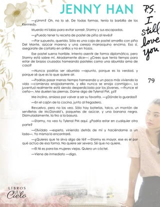 79
—¿Umm? Oh, no lo sé. De todas formas, tenía la barbilla de los
Kennedy.
Muerdo mi labio para evitar sonreír. Stormy y sus escapadas.
—¿Puedo tener tu receta de pastel de piña al revés?
—Por supuesto, querida. Sólo es una caja de pastel amarillo con piña
Del Monte, azúcar morena y una cereza marrasquino encima. Eso sí,
asegúrate de cortarlo en anillos y no en trozos.
Ese pastel suena horrible. Intento asentir de forma diplomática, pero
Stormy está sobre mí. Airadamente dice—: ¿Crees que tenía tiempo para
estar de brazos cruzados horneando pasteles como una aburrida ama de
casa?
—Nunca podrías ser aburrida —apunto, porque es la verdad, y
porque sé que es lo que quiere oír.
—Podrías pasar menos tiempo horneando y un poco más viviendo la
vida —comienza enojadamente, y ella nunca se enoja conmigo—. La
juventud realmente está siendo desperdiciada por los jóvenes. —Frunce el
ceño—. Me duelen las piernas. Dame algo de Tylenol PM, ¿sí?
Me inclino, ansiosa por volver a ser su favorita. —¿Dónde lo guardas?
—En el cajón de la cocina, junto al fregadero.
Revuelvo, pero no las veo. Sólo hay baterías, talco, un montón de
servilletas de McDonald’s, paquetes de azúcar, y una banana negra.
Disimuladamente, la tiro a la basura.
—Stormy, no veo tu Tylenol PM aquí. ¿Podría estar en cualquier otra
parte?
—Olvídalo —espeta, viniendo detrás de mí y haciéndome a un
lado—. Yo misma lo encontraré.
—¿Quieres que te sirva algo de té? —Stormy es mayor, ese es el por
qué actúa de esa forma. No quiere ser severa. Sé que no quiere.
—El té es para las mujeres viejas. Quiero un cóctel.
—Viene de inmediato —digo.
 