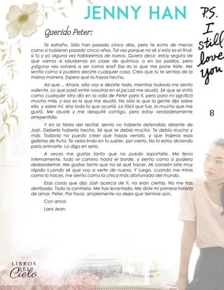 8
Querido Peter:
Te extraño. Sólo han pasado cinco días, pero te echo de menos
como si hubieran pasado cinco años. Tal vez porque no sé si esto es el final,
si tú y yo alguna vez hablaremos de nuevo. Quiero decir, estoy segura de
que vamos a saludarnos en clase de química, o en los pasillos, pero
¿alguna vez volverá a ser como era? Eso es lo que me pone triste. Me
sentía como si pudiera decirte cualquier cosa. Creo que tú te sentías de la
misma manera. Espero que lo hayas hecho.
Así que… Ahora, sólo voy a decirte todo, mientras todavía me siento
valiente. Lo que pasó entre nosotros en el jacuzzi me asustó. Sé que se sintió
como cualquier otro día en la vida de Peter para ti, pero para mí significó
mucho más, y eso es lo que me asustó. No sólo lo que la gente dijo sobre
ello, y sobre mí, sino todo lo que ocurrió. Lo fácil que fue, lo mucho que me
gustó. Me asusté y me desquité contigo, pero estoy verdaderamente
arrepentida.
Y en la fiesta del recital, siento no haberte defendido delante de
Josh. Debería haberlo hecho. Sé que te debía mucho. Te debía mucho y
más. Todavía no puedo creer que hayas venido, y que trajeras esas
galletas de fruta. Te veías lindo en tu suéter, por cierto. No lo estoy diciendo
para animarte. Lo digo en serio.
A veces me gustas tanto que no puedo soportarlo. Me llena
internamente, todo el camino hasta el borde, y siento como si pudiera
desbordarme. Me gustas tanto que no sé qué hacer. Mi corazón late muy
rápido cuando sé que voy a verte de nuevo. Y luego, cuando me miras
como lo haces, me siento como la chica más afortunada del mundo.
Esas cosas que dijo Josh acerca de ti, no eran ciertas. No me has
derribado. Todo lo contrario. Me has levantado. Me diste mi primera historia
de amor, Peter. Por favor, simplemente no dejes que termine aún.
Con amor,
Lara Jean.
 