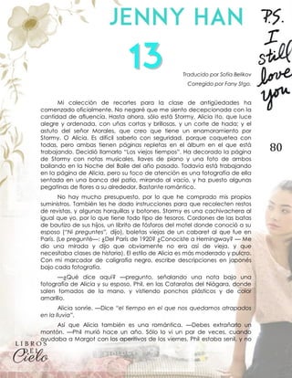 80
Traducido por Sofía Belikov
Corregido por Fany Stgo.
Mi colección de recortes para la clase de antigüedades ha
comenzado oficialmente. No negaré que me siento decepcionada con la
cantidad de afluencia. Hasta ahora, sólo está Stormy, Alicia Ito, que luce
alegre y ordenada, con uñas cortas y brillosas, y un corte de hada; y el
astuto del señor Morales, que creo que tiene un enamoramiento por
Stormy. O Alicia. Es difícil saberlo con seguridad, porque coquetea con
todas, pero ambas tienen páginas repletas en el álbum en el que está
trabajando. Decidió llamarlo “Los viejos tiempos”. Ha decorado la página
de Stormy con notas musicales, llaves de piano y una foto de ambos
bailando en la Noche del Baile del año pasado. Todavía está trabajando
en la página de Alicia, pero su foco de atención es una fotografía de ella
sentada en una banca del patio, mirando al vacío, y ha puesto algunas
pegatinas de flores a su alrededor. Bastante romántico.
No hay mucho presupuesto, por lo que he comprado mis propios
suministros. También les he dado instrucciones para que recolecten restos
de revistas, y algunas horquillas y botones. Stormy es una cachivachera al
igual que yo, por lo que tiene todo tipo de tesoros. Cordones de las batas
de bautizo de sus hijos, un librito de fósforos del motel donde conoció a su
esposo (“Ni preguntes”, dijo), boletas viejas de un cabaret al que fue en
París. (Le pregunté—: ¿Del París de 1920? ¿Conociste a Hemingway? — Me
dio una mirada y dijo que obviamente no era así de vieja, y que
necesitaba clases de historia). El estilo de Alicia es más moderado y pulcro.
Con mi marcador de caligrafía negro, escribe descripciones en japonés
bajo cada fotografía.
—¿Qué dice aquí? —pregunto, señalando una nota bajo una
fotografía de Alicia y su esposo, Phil, en las Cataratas del Niágara, donde
salen tomados de la mano, y vistiendo ponchos plásticos y de color
amarillo.
Alicia sonríe. —Dice “el tiempo en el que nos quedamos atrapados
en la lluvia”.
Así que Alicia también es una romántica. —Debes extrañarlo un
montón. —Phil murió hace un año. Sólo lo vi un par de veces, cuando
ayudaba a Margot con los aperitivos de los viernes. Phil estaba senil, y no
 