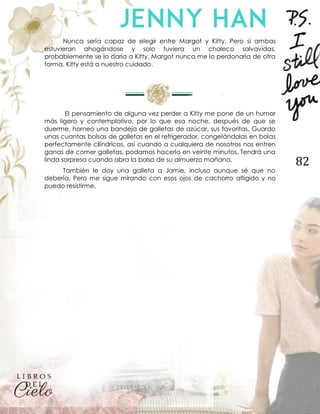 82
Nunca sería capaz de elegir entre Margot y Kitty. Pero si ambas
estuvieran ahogándose y solo tuviera un chaleco salvavidas,
probablemente se lo daría a Kitty. Margot nunca me lo perdonaría de otra
forma. Kitty está a nuestro cuidado.
El pensamiento de alguna vez perder a Kitty me pone de un humor
más ligero y contemplativo, por lo que esa noche, después de que se
duerme, horneo una bandeja de galletas de azúcar, sus favoritas. Guardo
unas cuantas bolsas de galletas en el refrigerador, congelándolas en bolas
perfectamente cilíndricas, así cuando a cualquiera de nosotros nos entren
ganas de comer galletas, podamos hacerlo en veinte minutos. Tendrá una
linda sorpresa cuando abra la bolsa de su almuerzo mañana.
También le doy una galleta a Jamie, incluso aunque sé que no
debería. Pero me sigue mirando con esos ojos de cachorro afligido y no
puedo resistirme.
 