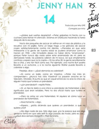 83
Traducido por Miry GPE
Corregido por Anty
—¿Sobre qué sueñas despierta? —Peter golpetea mi frente con su
cuchara para llamar mi atención. Estamos en Starbucks haciendo la tarea
después de la escuela.
Vacío dos paquetes de azúcar sin refinar en mi vaso de plástico y lo
revuelvo con mi pajilla. Tomo un largo trago, y los gránulos de azúcar
crujen satisfactoriamente contra mis dientes. —Pensaba en que sería
interesante si la gente de nuestra edad se pudiera enamorar como lo
hacían en 1950. —De inmediato deseo no haber dicho “enamorarse”,
porque Peter nunca dijo nada sobre estar enamorado de mí, pero es
demasiado tarde, las palabras salieron de mi boca, así que simplemente
continúo y espero que no lo capte—: En los años 50, la gente sencillamente
iba a citas, y era tan fácil como eso. Por ejemplo, una noche Burt podría
llevarte a un autocine, y a la noche siguiente Walter puede llevarte a
cabriolar o algo.
Perplejo, dice—: ¿Qué demonios es cabriolar?
—Es como un baile, como en Vaselina. —Peter me mira sin
comprender—. ¿Nunca has visto Vaselina? La pasaron anoche en la
televisión. Olvídalo. El punto es que en aquel entonces no eras la chica de
alguien hasta que tuvieras un prendedor.
—¿Un prendedor? —repite Peter.
—Sí, un tipo le daría a una chica su prendedor de fraternidad, y eso
significaba que eran estables. Pero no era oficial hasta que tuviera el
prendedor.
—Pero no estoy en una fraternidad. Ni siquiera sé cómo luce un
prendedor de fraternidad.
—Exactamente —digo.
—Espera… ¿estás diciendo que quieres un prendedor, o que no
quieres uno?
—No digo nada de eso. Sólo digo que, ¿no te parece que era algo
genial la forma en que solía ser? Es algo pasado de moda, pero es casi…
—¿Qué dice siempre Margot?—. Post-feminista.
 