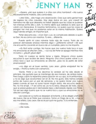 84
—Espera. ¿Así que quieres ir a citas con otros hombres? —No suena
necesariamente molesto, sólo confundido.
—¡No! Sólo... sólo hago una observación. Creo que sería genial traer
de regreso las citas casuales. Hay algo dulce en eso, ¿no crees? Mi
hermana me dijo que desearía no haber dejado que las cosas se pusieran
tan intensas entre ella y Josh. Tú mismo dijiste que odiabas lo serio que se
volvió con Genevieve. Si nosotros terminamos, no quiero que las cosas se
pongan tan mal que no podamos estar en la misma habitación. Quiero
seguir siendo amigos, sin importar qué.
Peter descarta eso. —Con Gen y yo, es complicado debido a quién
es Gen. No es como con nosotros. Tú eres… diferente.
Puedo sentir mi cara volverse toda roja de nuevo. Trato de no
parecer demasiado ansiosa mientras digo—: ¿Diferente cómo? —Sé que
me encuentro cavando en busca de un cumplido, pero no me importa.
—Es fácil estar contigo. No haces que me vuelva todo loco ni que
mis emociones se afecten; eres… —La voz de Peter se apaga mientras mira
mi rostro—. ¿Qué? ¿Qué dije?
Todo mi cuerpo se siente tenso y rígido. Ninguna chica quiere
escuchar lo que acaba de decir. Ninguna. Una chica quiere volver a un
chico loco y que sus emociones se afecten, ¿eso no es parte de estar
enamorado?
—Lo digo en el buen sentido, Lara Jean. ¿Estás enojada? No te
enojes. —Frota su rostro con cansancio.
Vacilo. Peter y yo nos decimos la verdad; así ha sido desde el
principio. Me gustaría que se mantenga de esa manera, de ambos lados.
Pero luego capto la repentina preocupación en sus ojos, la incertidumbre,
y no es algo que acostumbro ver en él. No me gusta. Sólo hemos estado
juntos de nuevo por un par de semanas, y no quiero iniciar una nueva
pelea cuando sé que no quiso hacer ningún daño. Me escucho decir—:
No, no me enojé. —Y así como así, ya no lo estoy. Después de todo, soy la
que se preocupaba por ir demasiado lejos y demasiado rápido con Peter.
Tal vez sea algo bueno que no se vuelva loco y que sus emociones no se
afecten conmigo.
Las nubes en su rostro se despejan al instante, y él es alegre y brillante
de nuevo. Ese es el Peter que conozco. Toma un trago de su té. —Ves, a
eso me refiero, Lara Jean. Ese es el por qué me gustas. Tú lo entiendes.
—Gracias.
—De nada.
 