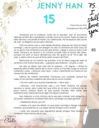 85
Traducido por Anty
Corregido por Miry GPE
Temprano por la mañana, antes de la escuela, Josh se encuentra
tallando el hielo de su parabrisas cuando corro a mi coche. Papá ya raspó el
hielo del mío y encendió el motor y la calefacción. Por el aspecto del coche
de Josh, no llegará a la escuela a tiempo.
Casi no hemos visto a Josh desde Navidad; después de toda la rareza
conmigo, y de la ruptura con Margot, ha sido un fantasma en esta casa. Se
va un poco más temprano a la escuela ahora, y llega a casa un poco más
tarde. Tampoco se acercó a mí cuando sucedió todo el asunto del vídeo,
aunque me sentí un poco aliviada por eso. No quería oír el “Te lo dije” de
Josh, o sobre cómo es que él tenía razón acerca de Peter.
Retrocedo en mi camino de entrada, y en el último segundo abro la
ventana y me inclino hacia ella. —¿Quieres que te lleve? —le grito a Josh.
Sus ojos se abren aún más por la sorpresa. —Sí, seguro. —Arroja la
espátula para el hielo dentro de su auto y toma su mochila, luego se acerca
corriendo y sube. —Gracias, Lara Jean. —dice, calentando sus manos en los
conductos de ventilación.
Salimos de nuestro vecindario. Conduzco con cuidado, porque las
calles se encuentran cubiertas de nieve de la noche anterior.
—Te has vuelto muy buena manejando. —dice Josh.
—Gracias. —He practicado, sola y con Peter. Todavía me pongo
nerviosa a veces, pero cada vez que entro en el auto y conduzco es un
poco menos, porque ahora sé que puedo hacerlo. Sólo sabes que
realmente eres capaz de hacer algo si lo sigues haciendo.
Nos hallamos a unos minutos de la escuela cuando Josh pregunta—:
¿Cuándo volveremos a hablar? Sólo dime, así tengo una idea general.
—Hablamos ahora, ¿o no?
—Sabes a lo que me refiero. Lo que pasó conmigo y Margo fue entre
nosotros, ¿no podemos tú y yo seguir siendo amigos como antes?
—Josh, por supuesto que seguiremos siendo amigos. Pero Margo y tú
rompieron hace menos de un mes.
 